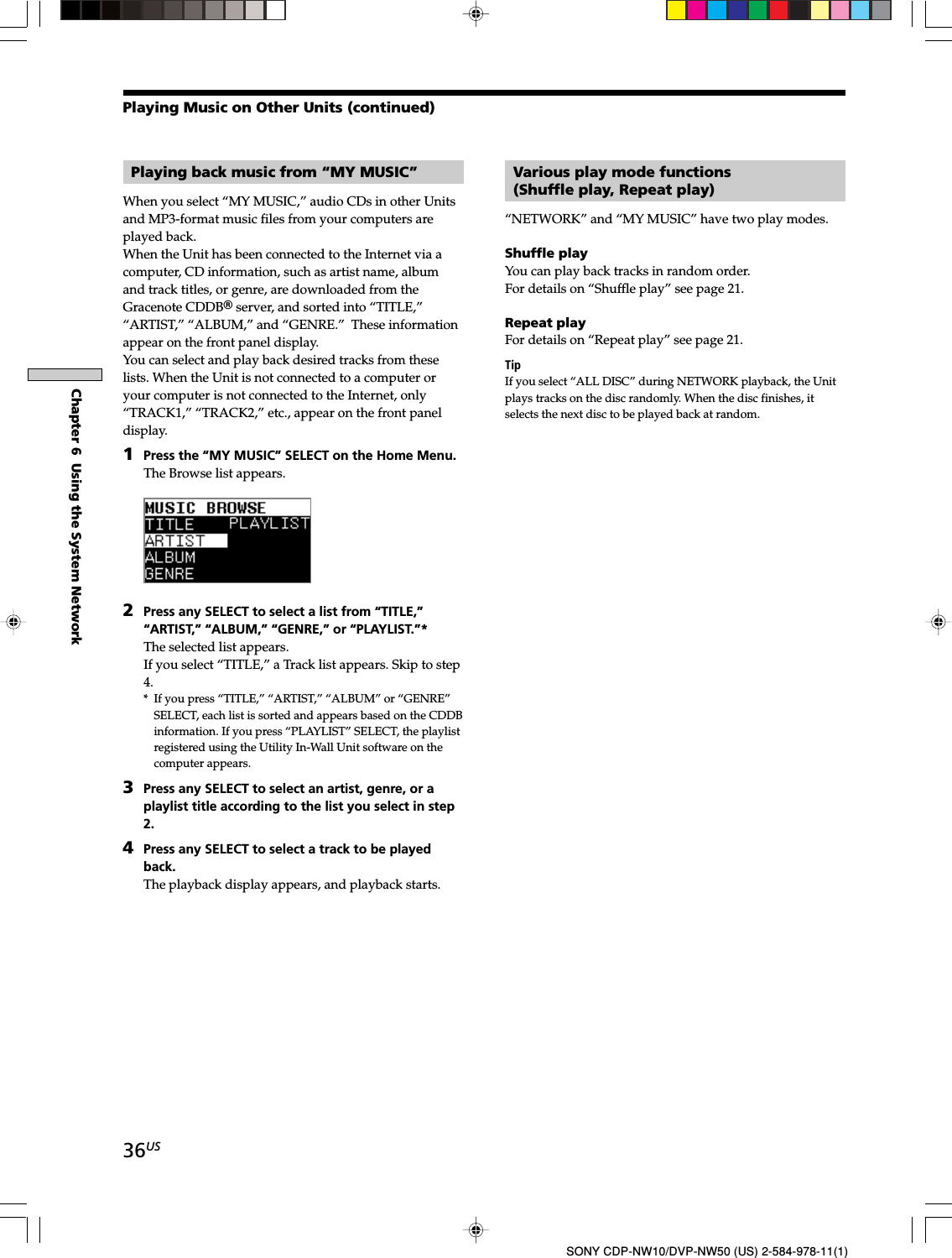 36USChapter 6  Using the System NetworkSONY CDP-NW10/DVP-NW50 (US) 2-584-978-11(1)Playing back music from “MY MUSIC”When you select “MY MUSIC,” audio CDs in other Unitsand MP3-format music files from your computers areplayed back.When the Unit has been connected to the Internet via acomputer, CD information, such as artist name, albumand track titles, or genre, are downloaded from theGracenote CDDBR server, and sorted into “TITLE,”“ARTIST,” “ALBUM,” and “GENRE.”  These informationappear on the front panel display.You can select and play back desired tracks from theselists. When the Unit is not connected to a computer oryour computer is not connected to the Internet, only“TRACK1,” “TRACK2,” etc., appear on the front paneldisplay.1Press the “MY MUSIC” SELECT on the Home Menu.The Browse list appears.2Press any SELECT to select a list from “TITLE,”“ARTIST,” “ALBUM,” “GENRE,” or “PLAYLIST.”*The selected list appears.If you select “TITLE,” a Track list appears. Skip to step4.* If you press “TITLE,” “ARTIST,” “ALBUM” or “GENRE”SELECT, each list is sorted and appears based on the CDDBinformation. If you press “PLAYLIST” SELECT, the playlistregistered using the Utility In-Wall Unit software on thecomputer appears.3Press any SELECT to select an artist, genre, or aplaylist title according to the list you select in step2.4Press any SELECT to select a track to be playedback.The playback display appears, and playback starts.Various play mode functions(Shuffle play, Repeat play)“NETWORK” and “MY MUSIC” have two play modes.Shuffle playYou can play back tracks in random order.For details on “Shuffle play” see page 21.Repeat playFor details on “Repeat play” see page 21.TipIf you select “ALL DISC” during NETWORK playback, the Unitplays tracks on the disc randomly. When the disc finishes, itselects the next disc to be played back at random.Playing Music on Other Units (continued)