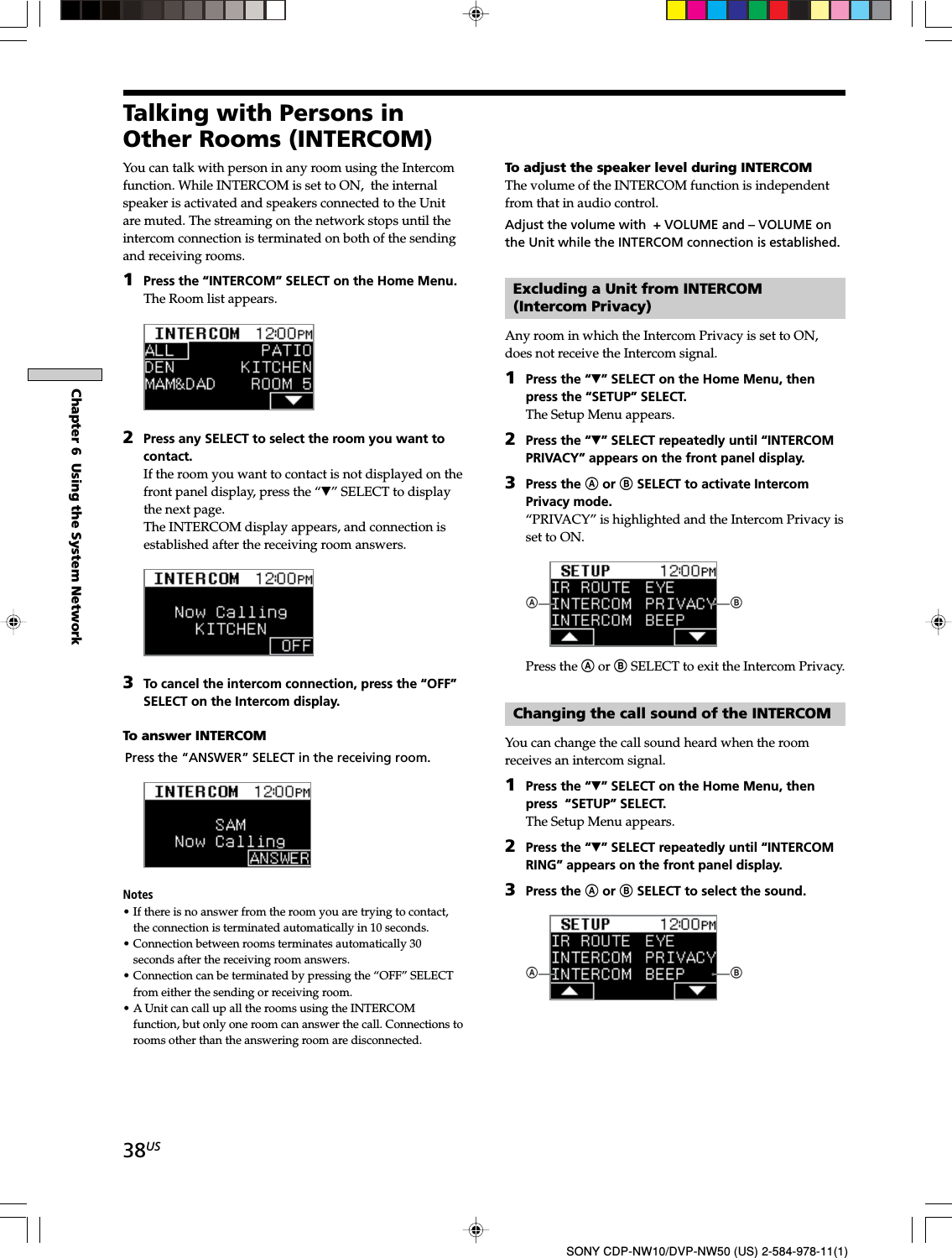 38USChapter 6  Using the System NetworkSONY CDP-NW10/DVP-NW50 (US) 2-584-978-11(1)Talking with Persons inOther Rooms (INTERCOM)You can talk with person in any room using the Intercomfunction. While INTERCOM is set to ON,  the internalspeaker is activated and speakers connected to the Unitare muted. The streaming on the network stops until theintercom connection is terminated on both of the sendingand receiving rooms.1Press the “INTERCOM” SELECT on the Home Menu.The Room list appears.2Press any SELECT to select the room you want tocontact.If the room you want to contact is not displayed on thefront panel display, press the “V” SELECT to displaythe next page.The INTERCOM display appears, and connection isestablished after the receiving room answers.3To cancel the intercom connection, press the “OFF”SELECT on the Intercom display.To answer INTERCOMPress the “ANSWER” SELECT in the receiving room.Notes• If there is no answer from the room you are trying to contact,the connection is terminated automatically in 10 seconds.• Connection between rooms terminates automatically 30seconds after the receiving room answers.• Connection can be terminated by pressing the “OFF” SELECTfrom either the sending or receiving room.• A Unit can call up all the rooms using the INTERCOMfunction, but only one room can answer the call. Connections torooms other than the answering room are disconnected.To adjust the speaker level during INTERCOMThe volume of the INTERCOM function is independentfrom that in audio control.Adjust the volume with  + VOLUME and – VOLUME onthe Unit while the INTERCOM connection is established.Excluding a Unit from INTERCOM(Intercom Privacy)Any room in which the Intercom Privacy is set to ON,does not receive the Intercom signal.1Press the “V” SELECT on the Home Menu, thenpress the “SETUP” SELECT.The Setup Menu appears.2Press the “V” SELECT repeatedly until “INTERCOMPRIVACY” appears on the front panel display.3Press the A or B SELECT to activate IntercomPrivacy mode.“PRIVACY” is highlighted and the Intercom Privacy isset to ON.ABPress the A or B SELECT to exit the Intercom Privacy.Changing the call sound of the INTERCOMYou can change the call sound heard when the roomreceives an intercom signal.1Press the “V” SELECT on the Home Menu, thenpress  “SETUP” SELECT.The Setup Menu appears.2Press the “V” SELECT repeatedly until “INTERCOMRING” appears on the front panel display.3Press the A or B SELECT to select the sound.AB