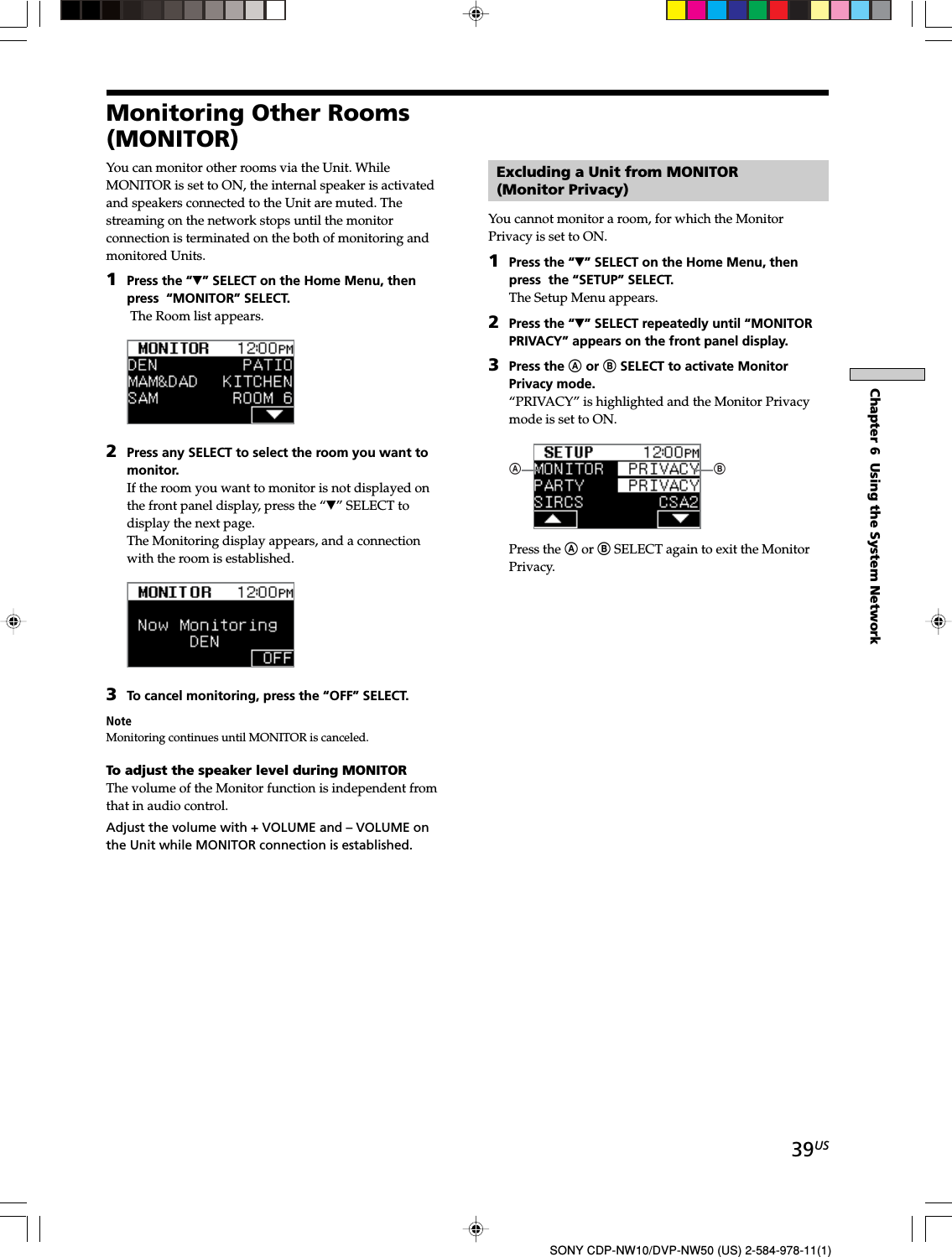 39USChapter 6  Using the System NetworkSONY CDP-NW10/DVP-NW50 (US) 2-584-978-11(1)Monitoring Other Rooms(MONITOR)You can monitor other rooms via the Unit. WhileMONITOR is set to ON, the internal speaker is activatedand speakers connected to the Unit are muted. Thestreaming on the network stops until the monitorconnection is terminated on the both of monitoring andmonitored Units.1Press the “V” SELECT on the Home Menu, thenpress  “MONITOR” SELECT. The Room list appears.2Press any SELECT to select the room you want tomonitor.If the room you want to monitor is not displayed onthe front panel display, press the “V” SELECT todisplay the next page.The Monitoring display appears, and a connectionwith the room is established.3To cancel monitoring, press the “OFF” SELECT.NoteMonitoring continues until MONITOR is canceled.To adjust the speaker level during MONITORThe volume of the Monitor function is independent fromthat in audio control.Adjust the volume with + VOLUME and – VOLUME onthe Unit while MONITOR connection is established.Excluding a Unit from MONITOR(Monitor Privacy)You cannot monitor a room, for which the MonitorPrivacy is set to ON.1Press the “V” SELECT on the Home Menu, thenpress  the “SETUP” SELECT.The Setup Menu appears.2Press the “V” SELECT repeatedly until “MONITORPRIVACY” appears on the front panel display.3Press the A or B SELECT to activate MonitorPrivacy mode.“PRIVACY” is highlighted and the Monitor Privacymode is set to ON.ABPress the A or B SELECT again to exit the MonitorPrivacy.