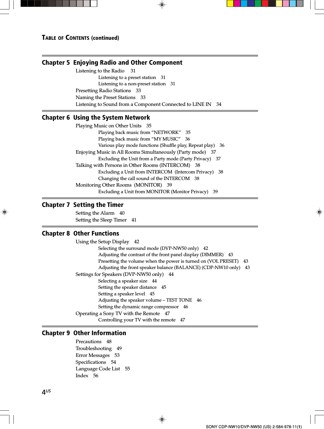 4USSONY CDP-NW10/DVP-NW50 (US) 2-584-978-11(1)TABLE OF CONTENTS (continued)Chapter 5  Enjoying Radio and Other ComponentListening to the Radio  31Listening to a preset station 31Listening to a non-preset station 31Presetting Radio Stations 33Naming the Preset Stations 33Listening to Sound from a Component Connected to LINE IN 34Chapter 6  Using the System NetworkPlaying Music on Other Units 35Playing back music from “NETWORK” 35Playing back music from “MY MUSIC” 36Various play mode functions (Shuffle play, Repeat play) 36Enjoying Music in All Rooms Simultaneously (Party mode) 37Excluding the Unit from a Party mode (Party Privacy) 37Talking with Persons in Other Rooms (INTERCOM) 38Excluding a Unit from INTERCOM  (Intercom Privacy) 38Changing the call sound of the INTERCOM 38Monitoring Other Rooms  (MONITOR) 39Excluding a Unit from MONITOR (Monitor Privacy) 39Chapter 7  Setting the Timer Setting the Alarm 40Setting the Sleep Timer 41Chapter 8  Other Functions Using the Setup Display 42Selecting the surround mode (DVP-NW50 only) 42Adjusting the contrast of the front panel display (DIMMER) 43Presetting the volume when the power is turned on (VOL PRESET) 43Adjusting the front speaker balance (BALANCE) (CDP-NW10 only) 43Settings for Speakers (DVP-NW50 only) 44Selecting a speaker size 44Setting the speaker distance 45Setting a speaker level 45Adjusting the speaker volume – TEST TONE 46Setting the dynamic range compressor 46Operating a Sony TV with the Remote 47Controlling your TV with the remote 47Chapter 9  Other InformationPrecautions 48Troubleshooting 49Error Messages 53Specifications 54Language Code List 55Index 56