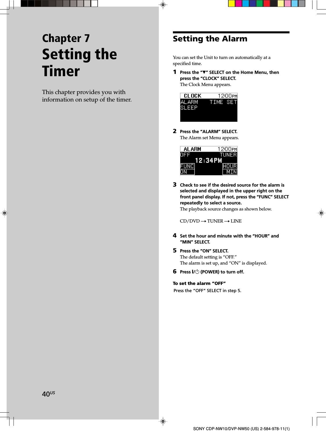 40USSONY CDP-NW10/DVP-NW50 (US) 2-584-978-11(1)Chapter 7Setting theTimerThis chapter provides you withinformation on setup of the timer.Setting the AlarmYou can set the Unit to turn on automatically at aspecified time.1Press the “V” SELECT on the Home Menu, thenpress the “CLOCK” SELECT.The Clock Menu appears.2Press the “ALARM” SELECT.The Alarm set Menu appears.3Check to see if the desired source for the alarm isselected and displayed in the upper right on thefront panel display. If not, press the “FUNC” SELECTrepeatedly to select a source.The playback source changes as shown below.CD/DVD t TUNER t LINE4Set the hour and minute with the “HOUR” and“MIN” SELECT.5Press the “ON” SELECT.The default setting is “OFF.”The alarm is set up, and “ON” is displayed.6Press X/1 (POWER) to turn off.To set the alarm “OFF”Press the “OFF” SELECT in step 5.