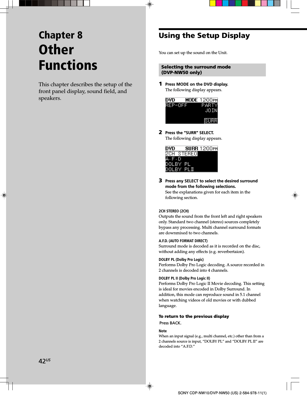 42USSONY CDP-NW10/DVP-NW50 (US) 2-584-978-11(1)Chapter 8OtherFunctionsThis chapter describes the setup of thefront panel display, sound field, andspeakers.Selecting the surround mode(DVP-NW50 only)1Press MODE on the DVD display.The following display appears.2Press the “SURR” SELECT.The following display appears.3Press any SELECT to select the desired surroundmode from the following selections.See the explanations given for each item in thefollowing section.2CH STEREO (2CH)Outputs the sound from the front left and right speakersonly. Standard two channel (stereo) sources completelybypass any processing. Multi channel surround formatsare downmixed to two channels.A.F.D. (AUTO FORMAT DIRECT)Surround mode is decoded as it is recorded on the disc,without adding any effects (e.g. reverbertaion).DOLBY PL (Dolby Pro Logic)Performs Dolby Pro Logic decoding. A source recorded in2 channels is decoded into 4 channels.DOLBY PL II (Dolby Pro Logic II)Performs Dolby Pro Logic II Movie decoding. This settingis ideal for movies encoded in Dolby Surround. Inaddition, this mode can reproduce sound in 5.1 channelwhen watching videos of old movies or with dubbedlanguage.To return to the previous displayPress BACK.NoteWhen an input signal (e.g., multi channel, etc.) other than from a2 channels source is input, “DOLBY PL” and “DOLBY PL II” aredecoded into “A.F.D.”Using the Setup DisplayYou can set up the sound on the Unit.