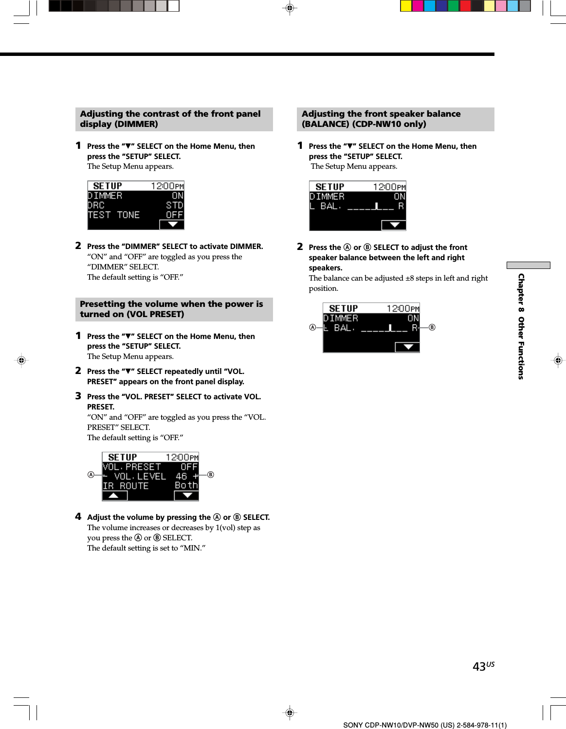 43USSONY CDP-NW10/DVP-NW50 (US) 2-584-978-11(1)Chapter 8  Other FunctionsAdjusting the contrast of the front paneldisplay (DIMMER)1Press the “V” SELECT on the Home Menu, thenpress the “SETUP” SELECT.The Setup Menu appears.2Press the “DIMMER” SELECT to activate DIMMER.“ON” and “OFF” are toggled as you press the“DIMMER” SELECT.The default setting is “OFF.”Presetting the volume when the power isturned on (VOL PRESET)1Press the “V” SELECT on the Home Menu, thenpress the “SETUP” SELECT.The Setup Menu appears.2Press the “V” SELECT repeatedly until “VOL.PRESET” appears on the front panel display.3Press the “VOL. PRESET” SELECT to activate VOL.PRESET.“ON” and “OFF” are toggled as you press the “VOL.PRESET” SELECT.The default setting is “OFF.”4Adjust the volume by pressing the A or B SELECT.The volume increases or decreases by 1(vol) step asyou press the A or B SELECT.The default setting is set to “MIN.”Adjusting the front speaker balance(BALANCE) (CDP-NW10 only)1Press the “V” SELECT on the Home Menu, thenpress the “SETUP” SELECT. The Setup Menu appears.2Press the A or B SELECT to adjust the frontspeaker balance between the left and rightspeakers.The balance can be adjusted ±8 steps in left and rightposition.