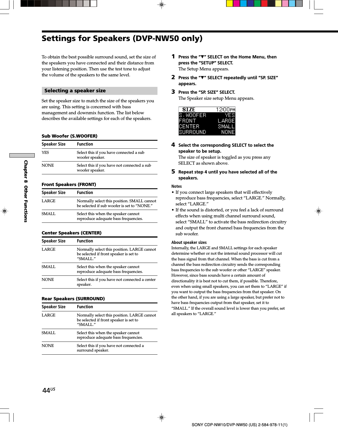 44USSONY CDP-NW10/DVP-NW50 (US) 2-584-978-11(1)Chapter 8  Other FunctionsTo obtain the best possible surround sound, set the size ofthe speakers you have connected and their distance fromyour listening position. Then use the test tone to adjustthe volume of the speakers to the same level.Selecting a speaker sizeSet the speaker size to match the size of the speakers youare using. This setting is concerned with bassmanagement and downmix function. The list belowdescribes the available settings for each of the speakers.Sub Woofer (S.WOOFER)Speaker Size FunctionYES Select this if you have connected a subwoofer speaker.NONE Select this if you have not connected a subwoofer speaker.Front Speakers (FRONT)Speaker Size FunctionLARGE Normally select this position. SMALL cannotbe selected if sub woofer is set to “NONE.”SMALL Select this when the speaker cannotreproduce adequate bass frequencies.Center Speakers (CENTER)Speaker Size FunctionLARGE Normally select this position. LARGE cannotbe selected if front speaker is set to“SMALL.”SMALL Select this when the speaker cannotreproduce adequate bass frequencies.NONE Select this if you have not connected a centerspeaker.Rear Speakers (SURROUND)Speaker Size FunctionLARGE Normally select this position. LARGE cannotbe selected if front speaker is set to“SMALL.”SMALL Select this when the speaker cannotreproduce adequate bass frequencies.NONE Select this if you have not connected asurround speaker.1Press the “V” SELECT on the Home Menu, thenpress the “SETUP” SELECT.The Setup Menu appears.2Press the “V” SELECT repeatedly until “SP. SIZE”appears.3Press the “SP. SIZE” SELECT.The Speaker size setup Menu appears.4Select the corresponding SELECT to select thespeaker to be setup.The size of speaker is toggled as you press anySELECT as shown above.5Repeat step 4 until you have selected all of thespeakers.Notes• If you connect large speakers that will effectivelyreproduce bass frequencies, select “LARGE.” Normally,select “LARGE.”• If the sound is distorted, or you feel a lack of surroundeffects when using multi channel surround sound,select “SMALL” to activate the bass redirection circuitryand output the front channel bass frequencies from thesub woofer.About speaker sizesInternally, the LARGE and SMALL settings for each speakerdetermine whether or not the internal sound processor will cutthe bass signal from that channel. When the bass is cut from achannel the bass redirection circuitry sends the correspondingbass frequencies to the sub woofer or other “LARGE” speaker.However, since bass sounds have a certain amount ofdirectionality it is best not to cut them, if possible. Therefore,even when using small speakers, you can set them to “LARGE” ifyou want to output the bass frequencies from that speaker. Onthe other hand, if you are using a large speaker, but prefer not tohave bass frequencies output from that speaker, set it to“SMALL.” If the overall sound level is lower than you prefer, setall speakers to “LARGE.”Settings for Speakers (DVP-NW50 only)