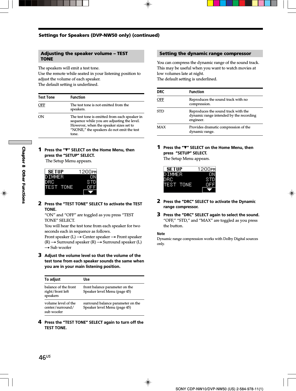 46USSONY CDP-NW10/DVP-NW50 (US) 2-584-978-11(1)Chapter 8  Other FunctionsAdjusting the speaker volume – TESTTONEThe speakers will emit a test tone.Use the remote while seated in your listening position toadjust the volume of each speaker.The default setting is underlined.Test Tone FunctionOFF The test tone is not emitted from thespeakers.ON The test tone is emitted from each speaker insequence while you are adjusting the level.However, when the speaker sizes set to“NONE,” the speakers do not emit the testtone.1Press the “V” SELECT on the Home Menu, thenpress the “SETUP” SELECT. The Setup Menu appears.2Press the “TEST TONE” SELECT to activate the TESTTONE.“ON” and “OFF” are toggled as you press “TESTTONE” SELECT.You will hear the test tone from each speaker for twoseconds each in sequence as follows.Front speaker (L) t Center speaker t Front speaker(R) t Surround speaker (R) t Surround speaker (L)t Sub woofer3Adjust the volume level so that the volume of thetest tone from each speaker sounds the same whenyou are in your main listening position.To adjust Usebalance of the front front balance parameter on theright/front left Speaker level Menu (page 45)speakersvolume level of the surround balance parameter on thecenter/surround/ Speaker level Menu (page 45)sub woofer4Press the “TEST TONE” SELECT again to turn off theTEST TONE.Setting the dynamic range compressorYou can compress the dynamic range of the sound track.This may be useful when you want to watch movies atlow volumes late at night.The default setting is underlined.DRC FunctionOFF Reproduces the sound track with nocompression.STD Reproduces the sound track with thedynamic range intended by the recordingengineer.MAX Provides dramatic compression of thedynamic range.1Press the “V” SELECT on the Home Menu, thenpress  “SETUP” SELECT.The Setup Menu appears.2Press the “DRC” SELECT to activate the Dynamicrange compressor.3Press the “DRC” SELECT again to select the sound.“OFF,” “STD,” and “MAX” are toggled as you pressthe button.NoteDynamic range compression works with Dolby Digital sourcesonly.Settings for Speakers (DVP-NW50 only) (continued)