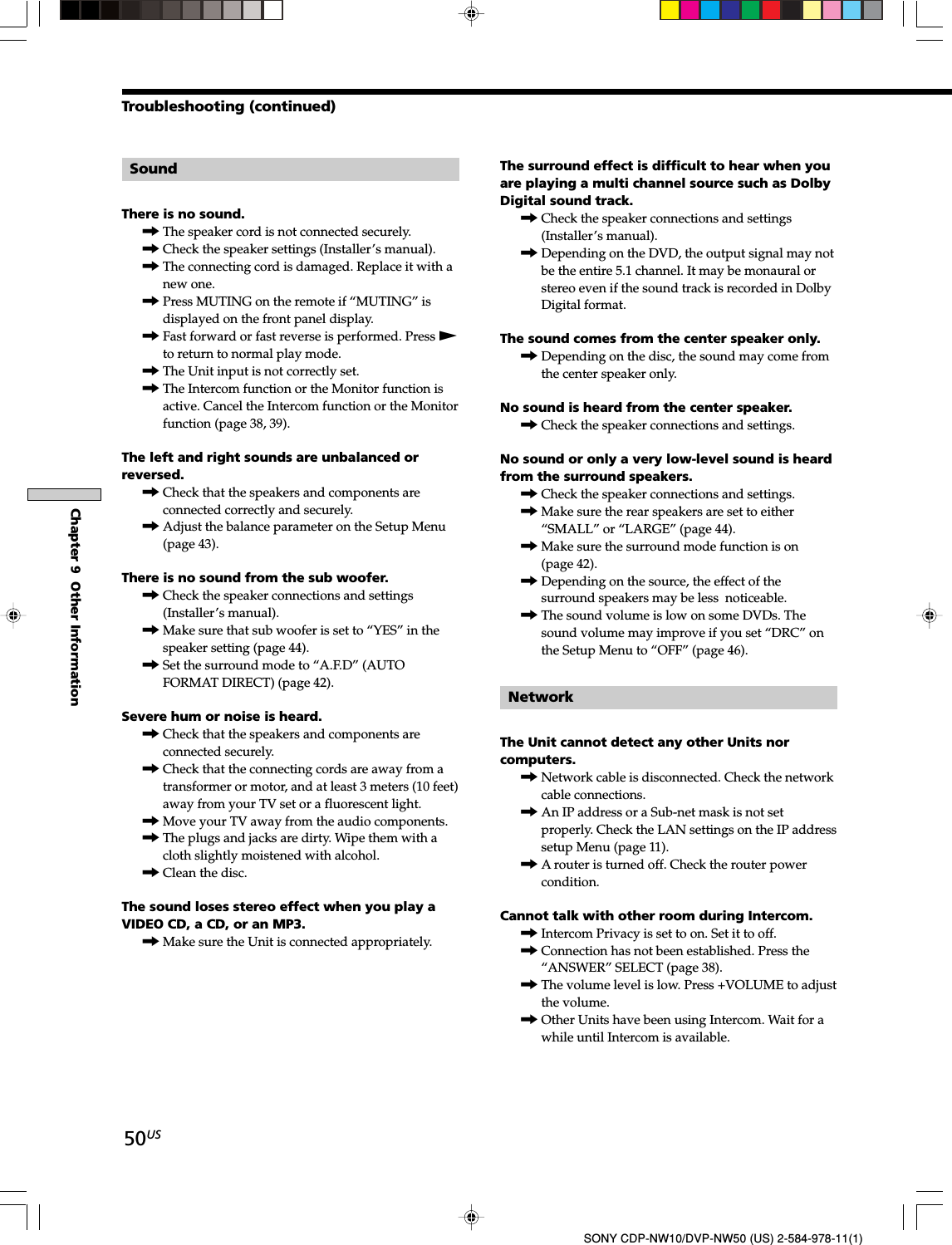50USChapter 9  Other InformationSONY CDP-NW10/DVP-NW50 (US) 2-584-978-11(1)SoundThere is no sound.,The speaker cord is not connected securely.,Check the speaker settings (Installer’s manual).,The connecting cord is damaged. Replace it with anew one.,Press MUTING on the remote if “MUTING” isdisplayed on the front panel display.,Fast forward or fast reverse is performed. Press Nto return to normal play mode.,The Unit input is not correctly set.,The Intercom function or the Monitor function isactive. Cancel the Intercom function or the Monitorfunction (page 38, 39).The left and right sounds are unbalanced orreversed.,Check that the speakers and components areconnected correctly and securely.,Adjust the balance parameter on the Setup Menu(page 43).There is no sound from the sub woofer.,Check the speaker connections and settings(Installer’s manual).,Make sure that sub woofer is set to “YES” in thespeaker setting (page 44).,Set the surround mode to “A.F.D” (AUTOFORMAT DIRECT) (page 42).Severe hum or noise is heard.,Check that the speakers and components areconnected securely.,Check that the connecting cords are away from atransformer or motor, and at least 3 meters (10 feet)away from your TV set or a fluorescent light.,Move your TV away from the audio components.,The plugs and jacks are dirty. Wipe them with acloth slightly moistened with alcohol.,Clean the disc.The sound loses stereo effect when you play aVIDEO CD, a CD, or an MP3.,Make sure the Unit is connected appropriately.The surround effect is difficult to hear when youare playing a multi channel source such as DolbyDigital sound track.,Check the speaker connections and settings(Installer’s manual).,Depending on the DVD, the output signal may notbe the entire 5.1 channel. It may be monaural orstereo even if the sound track is recorded in DolbyDigital format.The sound comes from the center speaker only.,Depending on the disc, the sound may come fromthe center speaker only.No sound is heard from the center speaker.,Check the speaker connections and settings.No sound or only a very low-level sound is heardfrom the surround speakers.,Check the speaker connections and settings.,Make sure the rear speakers are set to either“SMALL” or “LARGE” (page 44).,Make sure the surround mode function is on(page 42).,Depending on the source, the effect of thesurround speakers may be less  noticeable.,The sound volume is low on some DVDs. Thesound volume may improve if you set “DRC” onthe Setup Menu to “OFF” (page 46).NetworkThe Unit cannot detect any other Units norcomputers.,Network cable is disconnected. Check the networkcable connections.,An IP address or a Sub-net mask is not setproperly. Check the LAN settings on the IP addresssetup Menu (page 11).,A router is turned off. Check the router powercondition.Cannot talk with other room during Intercom.,Intercom Privacy is set to on. Set it to off.,Connection has not been established. Press the“ANSWER” SELECT (page 38).,The volume level is low. Press +VOLUME to adjustthe volume.,Other Units have been using Intercom. Wait for awhile until Intercom is available.Troubleshooting (continued)