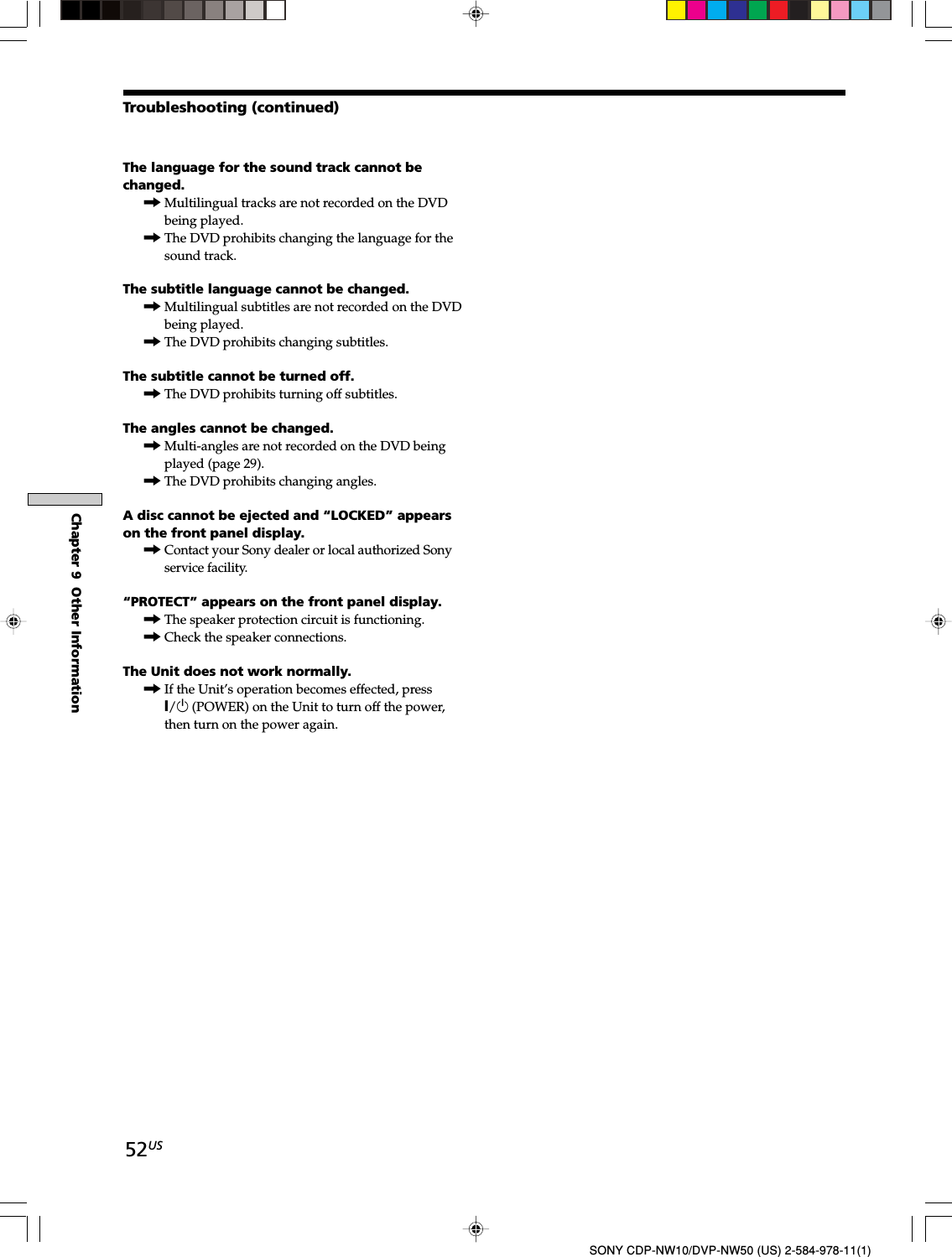 52USChapter 9  Other InformationSONY CDP-NW10/DVP-NW50 (US) 2-584-978-11(1)The language for the sound track cannot bechanged.,Multilingual tracks are not recorded on the DVDbeing played.,The DVD prohibits changing the language for thesound track.The subtitle language cannot be changed.,Multilingual subtitles are not recorded on the DVDbeing played.,The DVD prohibits changing subtitles.The subtitle cannot be turned off.,The DVD prohibits turning off subtitles.The angles cannot be changed.,Multi-angles are not recorded on the DVD beingplayed (page 29).,The DVD prohibits changing angles.A disc cannot be ejected and “LOCKED” appearson the front panel display.,Contact your Sony dealer or local authorized Sonyservice facility.“PROTECT” appears on the front panel display.,The speaker protection circuit is functioning.,Check the speaker connections.The Unit does not work normally.,If the Unit’s operation becomes effected, pressX/1 (POWER) on the Unit to turn off the power,then turn on the power again.Troubleshooting (continued)