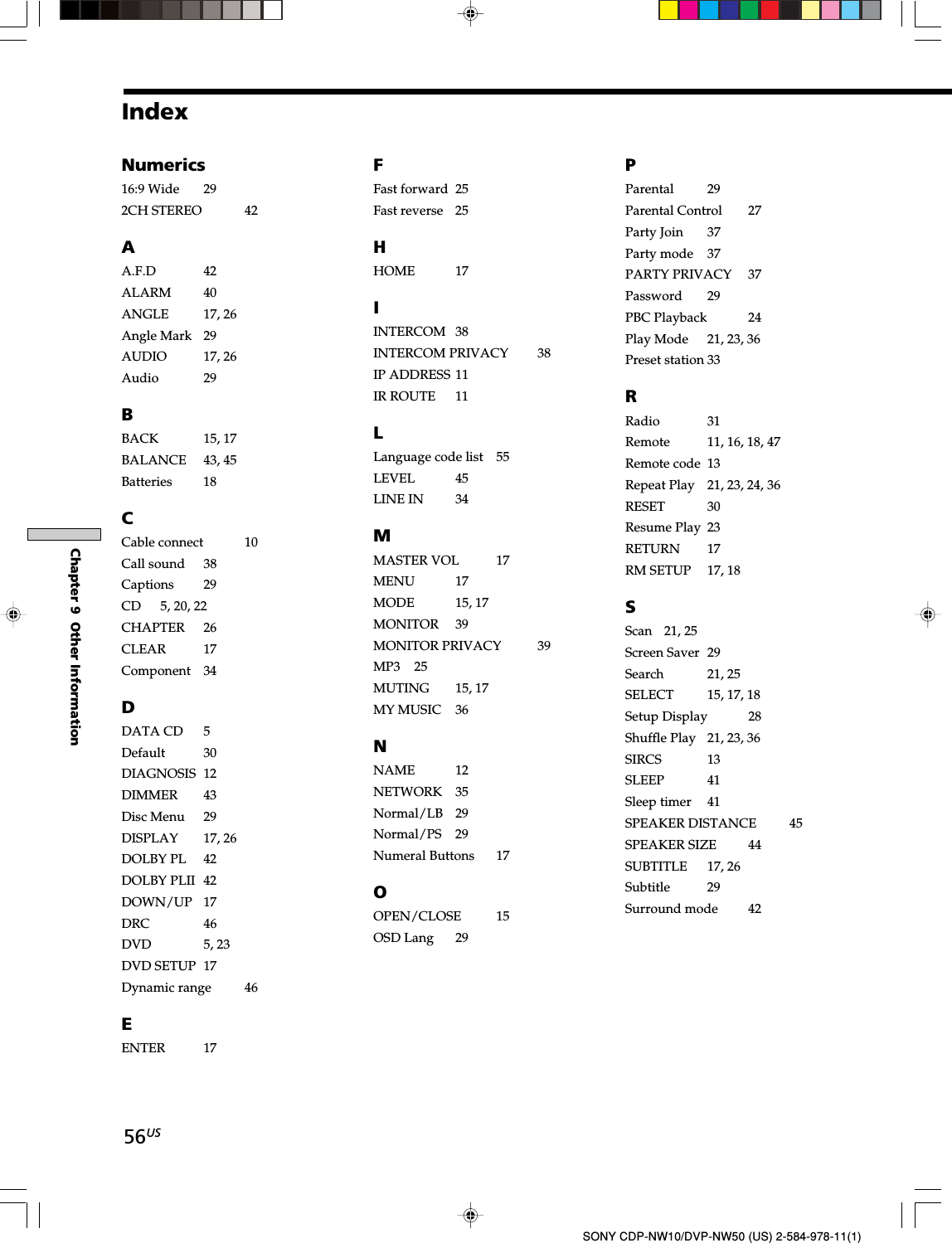 56USChapter 9  Other InformationSONY CDP-NW10/DVP-NW50 (US) 2-584-978-11(1)IndexNumerics16:9 Wide 292CH STEREO 42AA.F.D 42ALARM 40ANGLE 17, 26Angle Mark 29AUDIO 17, 26Audio 29BBACK 15, 17BALANCE 43, 45Batteries 18CCable connect 10Call sound 38Captions 29CD 5, 20, 22CHAPTER 26CLEAR 17Component 34DDATA CD 5Default 30DIAGNOSIS 12DIMMER 43Disc Menu 29DISPLAY 17, 26DOLBY PL 42DOLBY PLII 42DOWN/UP 17DRC 46DVD 5, 23DVD SETUP 17Dynamic range 46EENTER 17FFast forward 25Fast reverse 25HHOME 17IINTERCOM 38INTERCOM PRIVACY 38IP ADDRESS 11IR ROUTE 11LLanguage code list 55LEVEL 45LINE IN 34MMASTER VOL 17MENU 17MODE 15, 17MONITOR 39MONITOR PRIVACY 39MP3 25MUTING 15, 17MY MUSIC 36NNAME 12NETWORK 35Normal/LB 29Normal/PS 29Numeral Buttons 17OOPEN/CLOSE 15OSD Lang 29PParental 29Parental Control 27Party Join 37Party mode 37PARTY PRIVACY 37Password 29PBC Playback 24Play Mode 21, 23, 36Preset station 33RRadio 31Remote 11, 16, 18, 47Remote code 13Repeat Play 21, 23, 24, 36RESET 30Resume Play 23RETURN 17RM SETUP 17, 18SScan 21, 25Screen Saver 29Search 21, 25SELECT 15, 17, 18Setup Display 28Shuffle Play 21, 23, 36SIRCS 13SLEEP 41Sleep timer 41SPEAKER DISTANCE 45SPEAKER SIZE 44SUBTITLE 17, 26Subtitle 29Surround mode 42