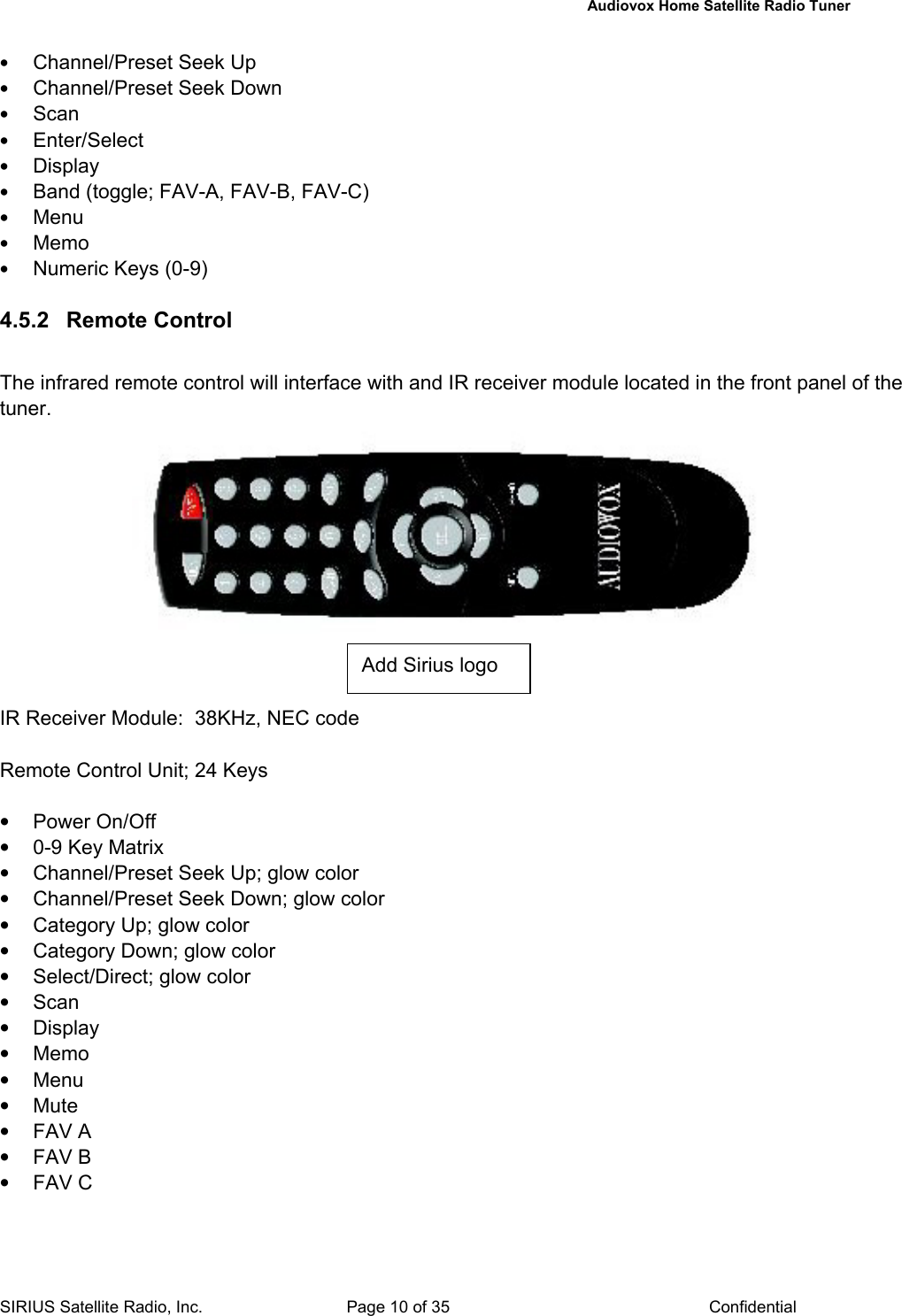   Audiovox Home Satellite Radio Tuner  SIRIUS Satellite Radio, Inc.  Page 10 of 35  Confidential • Channel/Preset Seek Up • Channel/Preset Seek Down • Scan • Enter/Select • Display • Band (toggle; FAV-A, FAV-B, FAV-C) • Menu • Memo • Numeric Keys (0-9)  4.5.2  Remote Control   The infrared remote control will interface with and IR receiver module located in the front panel of the tuner.            IR Receiver Module:  38KHz, NEC code  Remote Control Unit; 24 Keys  • Power On/Off •  0-9 Key Matrix •  Channel/Preset Seek Up; glow color •  Channel/Preset Seek Down; glow color •  Category Up; glow color •  Category Down; glow color •  Select/Direct; glow color • Scan • Display • Memo • Menu • Mute • FAV A • FAV B • FAV C  Add Sirius logo 