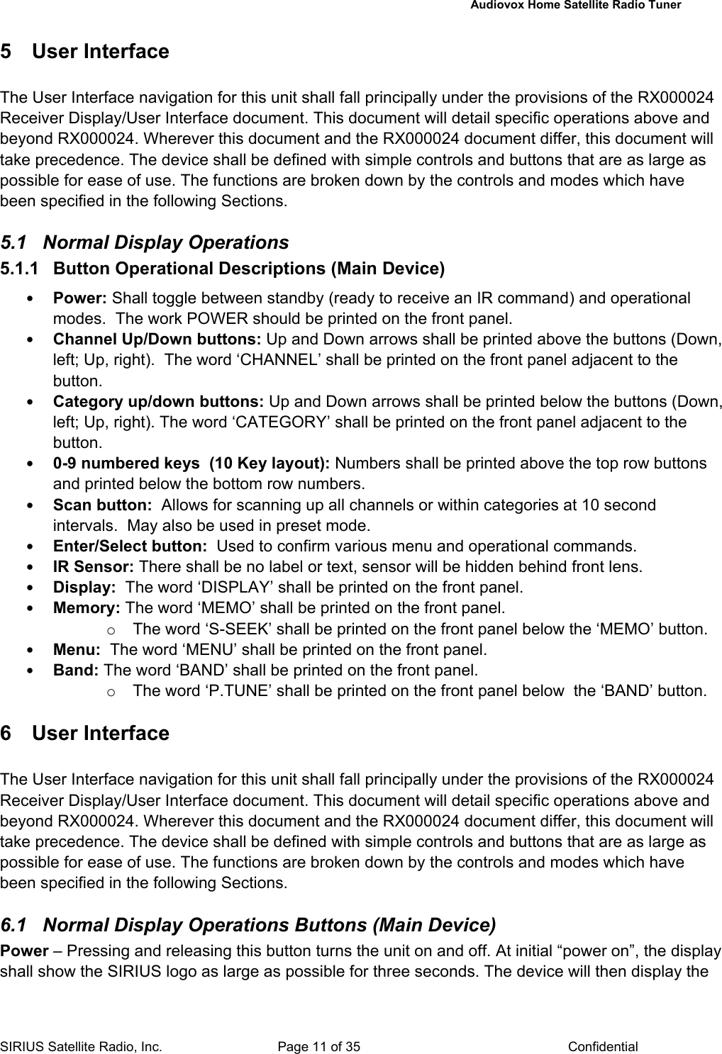   Audiovox Home Satellite Radio Tuner  SIRIUS Satellite Radio, Inc.  Page 11 of 35  Confidential 5  User Interface   The User Interface navigation for this unit shall fall principally under the provisions of the RX000024 Receiver Display/User Interface document. This document will detail specific operations above and beyond RX000024. Wherever this document and the RX000024 document differ, this document will take precedence. The device shall be defined with simple controls and buttons that are as large as possible for ease of use. The functions are broken down by the controls and modes which have been specified in the following Sections.  5.1  Normal Display Operations  5.1.1 Button Operational Descriptions (Main Device) • Power: Shall toggle between standby (ready to receive an IR command) and operational modes.  The work POWER should be printed on the front panel. • Channel Up/Down buttons: Up and Down arrows shall be printed above the buttons (Down, left; Up, right).  The word ‘CHANNEL’ shall be printed on the front panel adjacent to the button. • Category up/down buttons: Up and Down arrows shall be printed below the buttons (Down, left; Up, right). The word ‘CATEGORY’ shall be printed on the front panel adjacent to the button. • 0-9 numbered keys  (10 Key layout): Numbers shall be printed above the top row buttons and printed below the bottom row numbers. • Scan button:  Allows for scanning up all channels or within categories at 10 second intervals.  May also be used in preset mode. • Enter/Select button:  Used to confirm various menu and operational commands. • IR Sensor: There shall be no label or text, sensor will be hidden behind front lens. • Display:  The word ‘DISPLAY’ shall be printed on the front panel. • Memory: The word ‘MEMO’ shall be printed on the front panel. o  The word ‘S-SEEK’ shall be printed on the front panel below the ‘MEMO’ button. • Menu:  The word ‘MENU’ shall be printed on the front panel. • Band: The word ‘BAND’ shall be printed on the front panel. o  The word ‘P.TUNE’ shall be printed on the front panel below  the ‘BAND’ button.  6 User Interface The User Interface navigation for this unit shall fall principally under the provisions of the RX000024 Receiver Display/User Interface document. This document will detail specific operations above and beyond RX000024. Wherever this document and the RX000024 document differ, this document will take precedence. The device shall be defined with simple controls and buttons that are as large as possible for ease of use. The functions are broken down by the controls and modes which have been specified in the following Sections.  6.1  Normal Display Operations Buttons (Main Device) Power – Pressing and releasing this button turns the unit on and off. At initial “power on”, the display shall show the SIRIUS logo as large as possible for three seconds. The device will then display the 