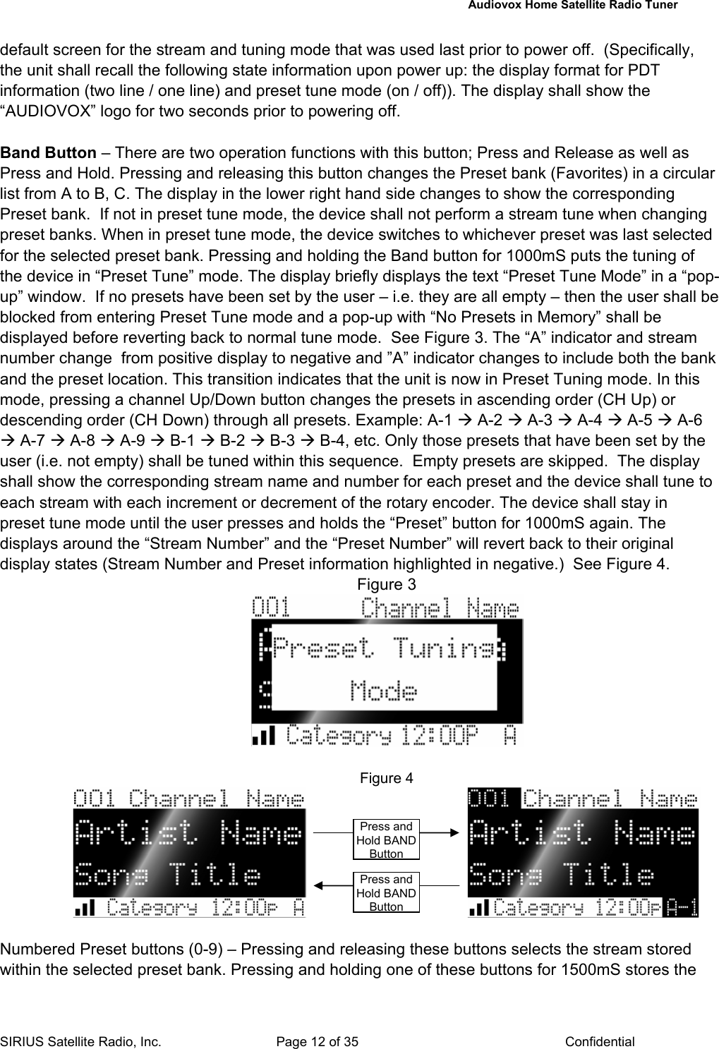   Audiovox Home Satellite Radio Tuner  SIRIUS Satellite Radio, Inc.  Page 12 of 35  Confidential default screen for the stream and tuning mode that was used last prior to power off.  (Specifically, the unit shall recall the following state information upon power up: the display format for PDT information (two line / one line) and preset tune mode (on / off)). The display shall show the “AUDIOVOX” logo for two seconds prior to powering off.   Band Button – There are two operation functions with this button; Press and Release as well as Press and Hold. Pressing and releasing this button changes the Preset bank (Favorites) in a circular list from A to B, C. The display in the lower right hand side changes to show the corresponding Preset bank.  If not in preset tune mode, the device shall not perform a stream tune when changing preset banks. When in preset tune mode, the device switches to whichever preset was last selected for the selected preset bank. Pressing and holding the Band button for 1000mS puts the tuning of the device in “Preset Tune” mode. The display briefly displays the text “Preset Tune Mode” in a “pop-up” window.  If no presets have been set by the user – i.e. they are all empty – then the user shall be blocked from entering Preset Tune mode and a pop-up with “No Presets in Memory” shall be displayed before reverting back to normal tune mode.  See Figure 3. The “A” indicator and stream number change  from positive display to negative and ”A” indicator changes to include both the bank and the preset location. This transition indicates that the unit is now in Preset Tuning mode. In this mode, pressing a channel Up/Down button changes the presets in ascending order (CH Up) or descending order (CH Down) through all presets. Example: A-1 Æ A-2 Æ A-3 Æ A-4 Æ A-5 Æ A-6 Æ A-7 Æ A-8 Æ A-9 Æ B-1 Æ B-2 Æ B-3 Æ B-4, etc. Only those presets that have been set by the user (i.e. not empty) shall be tuned within this sequence.  Empty presets are skipped.  The display shall show the corresponding stream name and number for each preset and the device shall tune to each stream with each increment or decrement of the rotary encoder. The device shall stay in  preset tune mode until the user presses and holds the “Preset” button for 1000mS again. The displays around the “Stream Number” and the “Preset Number” will revert back to their original display states (Stream Number and Preset information highlighted in negative.)  See Figure 4. Figure 3   Figure 4                                        Numbered Preset buttons (0-9) – Pressing and releasing these buttons selects the stream stored within the selected preset bank. Pressing and holding one of these buttons for 1500mS stores the Press and Hold BAND ButtonPress and Hold BAND Button