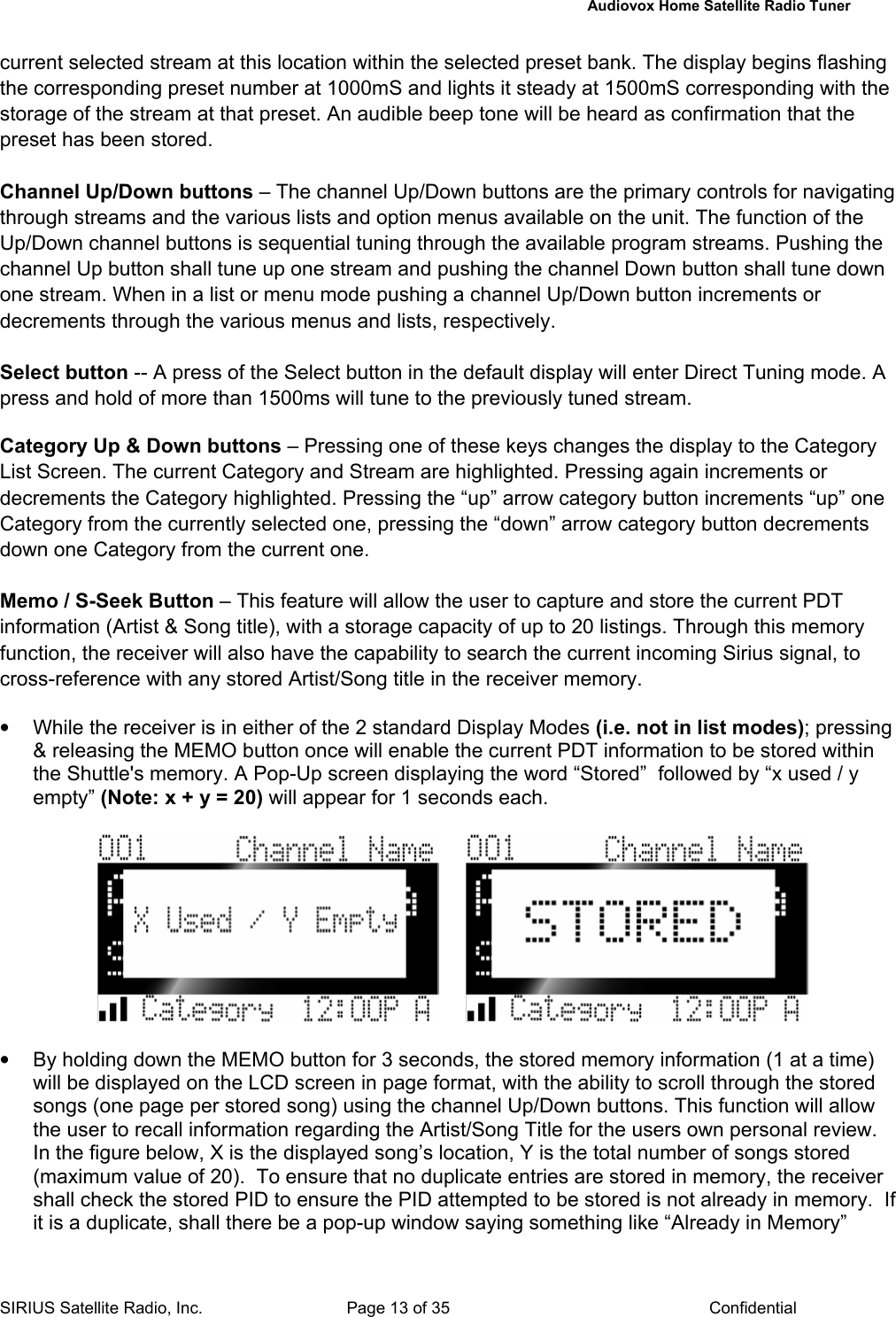   Audiovox Home Satellite Radio Tuner  SIRIUS Satellite Radio, Inc.  Page 13 of 35  Confidential current selected stream at this location within the selected preset bank. The display begins flashing the corresponding preset number at 1000mS and lights it steady at 1500mS corresponding with the storage of the stream at that preset. An audible beep tone will be heard as confirmation that the preset has been stored.  Channel Up/Down buttons – The channel Up/Down buttons are the primary controls for navigating through streams and the various lists and option menus available on the unit. The function of the Up/Down channel buttons is sequential tuning through the available program streams. Pushing the channel Up button shall tune up one stream and pushing the channel Down button shall tune down one stream. When in a list or menu mode pushing a channel Up/Down button increments or decrements through the various menus and lists, respectively.  Select button -- A press of the Select button in the default display will enter Direct Tuning mode. A press and hold of more than 1500ms will tune to the previously tuned stream.  Category Up &amp; Down buttons – Pressing one of these keys changes the display to the Category List Screen. The current Category and Stream are highlighted. Pressing again increments or decrements the Category highlighted. Pressing the “up” arrow category button increments “up” one Category from the currently selected one, pressing the “down” arrow category button decrements down one Category from the current one.   Memo / S-Seek Button – This feature will allow the user to capture and store the current PDT information (Artist &amp; Song title), with a storage capacity of up to 20 listings. Through this memory function, the receiver will also have the capability to search the current incoming Sirius signal, to cross-reference with any stored Artist/Song title in the receiver memory.  •  While the receiver is in either of the 2 standard Display Modes (i.e. not in list modes); pressing &amp; releasing the MEMO button once will enable the current PDT information to be stored within the Shuttle&apos;s memory. A Pop-Up screen displaying the word “Stored”  followed by “x used / y empty” (Note: x + y = 20) will appear for 1 seconds each.          •  By holding down the MEMO button for 3 seconds, the stored memory information (1 at a time) will be displayed on the LCD screen in page format, with the ability to scroll through the stored songs (one page per stored song) using the channel Up/Down buttons. This function will allow the user to recall information regarding the Artist/Song Title for the users own personal review.  In the figure below, X is the displayed song’s location, Y is the total number of songs stored (maximum value of 20).  To ensure that no duplicate entries are stored in memory, the receiver shall check the stored PID to ensure the PID attempted to be stored is not already in memory.  If it is a duplicate, shall there be a pop-up window saying something like “Already in Memory” 