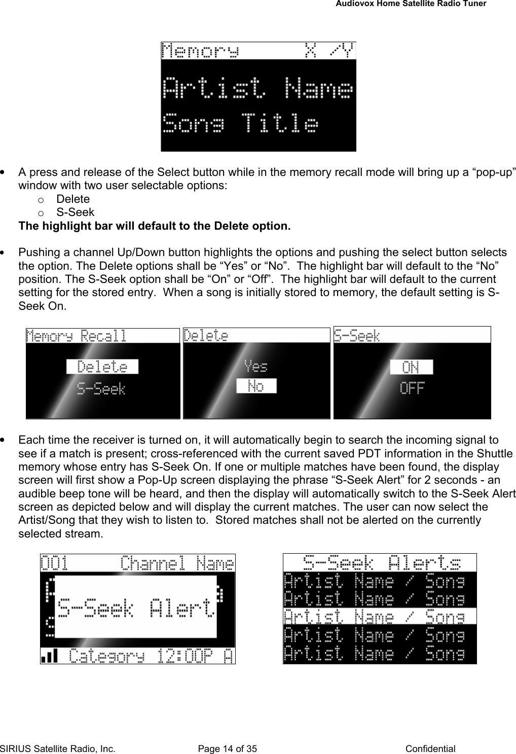   Audiovox Home Satellite Radio Tuner  SIRIUS Satellite Radio, Inc.  Page 14 of 35  Confidential    •  A press and release of the Select button while in the memory recall mode will bring up a “pop-up” window with two user selectable options: o Delete  o S-Seek The highlight bar will default to the Delete option.  • Pushing a channel Up/Down button highlights the options and pushing the select button selects the option. The Delete options shall be “Yes” or “No”.  The highlight bar will default to the “No” position. The S-Seek option shall be “On” or “Off”.  The highlight bar will default to the current setting for the stored entry.  When a song is initially stored to memory, the default setting is S-Seek On.         •  Each time the receiver is turned on, it will automatically begin to search the incoming signal to see if a match is present; cross-referenced with the current saved PDT information in the Shuttle memory whose entry has S-Seek On. If one or multiple matches have been found, the display screen will first show a Pop-Up screen displaying the phrase “S-Seek Alert” for 2 seconds - an audible beep tone will be heard, and then the display will automatically switch to the S-Seek Alert screen as depicted below and will display the current matches. The user can now select the Artist/Song that they wish to listen to.  Stored matches shall not be alerted on the currently selected stream.                       