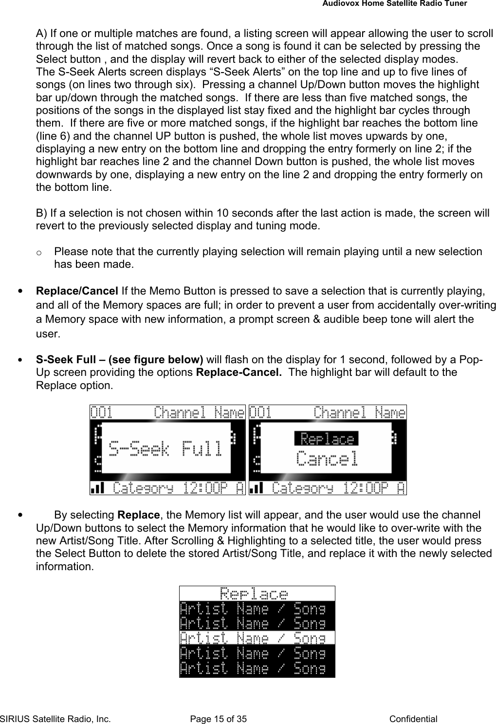   Audiovox Home Satellite Radio Tuner  SIRIUS Satellite Radio, Inc.  Page 15 of 35  Confidential A) If one or multiple matches are found, a listing screen will appear allowing the user to scroll through the list of matched songs. Once a song is found it can be selected by pressing the Select button , and the display will revert back to either of the selected display modes. The S-Seek Alerts screen displays “S-Seek Alerts” on the top line and up to five lines of songs (on lines two through six).  Pressing a channel Up/Down button moves the highlight bar up/down through the matched songs.  If there are less than five matched songs, the positions of the songs in the displayed list stay fixed and the highlight bar cycles through them.  If there are five or more matched songs, if the highlight bar reaches the bottom line (line 6) and the channel UP button is pushed, the whole list moves upwards by one, displaying a new entry on the bottom line and dropping the entry formerly on line 2; if the highlight bar reaches line 2 and the channel Down button is pushed, the whole list moves downwards by one, displaying a new entry on the line 2 and dropping the entry formerly on the bottom line.  B) If a selection is not chosen within 10 seconds after the last action is made, the screen will revert to the previously selected display and tuning mode.  o Please note that the currently playing selection will remain playing until a new selection has been made.  • Replace/Cancel If the Memo Button is pressed to save a selection that is currently playing, and all of the Memory spaces are full; in order to prevent a user from accidentally over-writing a Memory space with new information, a prompt screen &amp; audible beep tone will alert the user.  • S-Seek Full – (see figure below) will flash on the display for 1 second, followed by a Pop-Up screen providing the options Replace-Cancel.  The highlight bar will default to the Replace option.      • By selecting Replace, the Memory list will appear, and the user would use the channel Up/Down buttons to select the Memory information that he would like to over-write with the new Artist/Song Title. After Scrolling &amp; Highlighting to a selected title, the user would press the Select Button to delete the stored Artist/Song Title, and replace it with the newly selected information.   