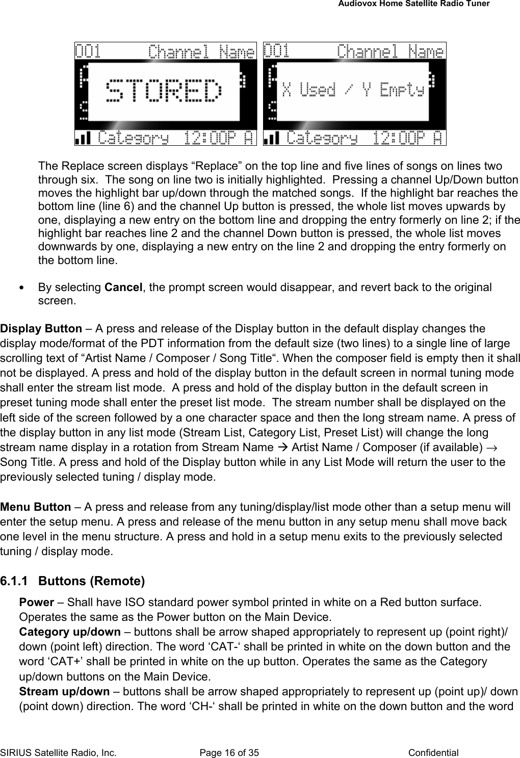   Audiovox Home Satellite Radio Tuner  SIRIUS Satellite Radio, Inc.  Page 16 of 35  Confidential       The Replace screen displays “Replace” on the top line and five lines of songs on lines two through six.  The song on line two is initially highlighted.  Pressing a channel Up/Down button moves the highlight bar up/down through the matched songs.  If the highlight bar reaches the bottom line (line 6) and the channel Up button is pressed, the whole list moves upwards by one, displaying a new entry on the bottom line and dropping the entry formerly on line 2; if the highlight bar reaches line 2 and the channel Down button is pressed, the whole list moves downwards by one, displaying a new entry on the line 2 and dropping the entry formerly on the bottom line.  • By selecting Cancel, the prompt screen would disappear, and revert back to the original screen.   Display Button – A press and release of the Display button in the default display changes the display mode/format of the PDT information from the default size (two lines) to a single line of large scrolling text of “Artist Name / Composer / Song Title“. When the composer field is empty then it shall not be displayed. A press and hold of the display button in the default screen in normal tuning mode shall enter the stream list mode.  A press and hold of the display button in the default screen in preset tuning mode shall enter the preset list mode.  The stream number shall be displayed on the left side of the screen followed by a one character space and then the long stream name. A press of the display button in any list mode (Stream List, Category List, Preset List) will change the long stream name display in a rotation from Stream Name Æ Artist Name / Composer (if available) → Song Title. A press and hold of the Display button while in any List Mode will return the user to the previously selected tuning / display mode.  Menu Button – A press and release from any tuning/display/list mode other than a setup menu will enter the setup menu. A press and release of the menu button in any setup menu shall move back one level in the menu structure. A press and hold in a setup menu exits to the previously selected tuning / display mode.   6.1.1 Buttons (Remote) Power – Shall have ISO standard power symbol printed in white on a Red button surface. Operates the same as the Power button on the Main Device. Category up/down – buttons shall be arrow shaped appropriately to represent up (point right)/ down (point left) direction. The word ‘CAT-‘ shall be printed in white on the down button and the word ‘CAT+’ shall be printed in white on the up button. Operates the same as the Category up/down buttons on the Main Device. Stream up/down – buttons shall be arrow shaped appropriately to represent up (point up)/ down (point down) direction. The word ‘CH-‘ shall be printed in white on the down button and the word 