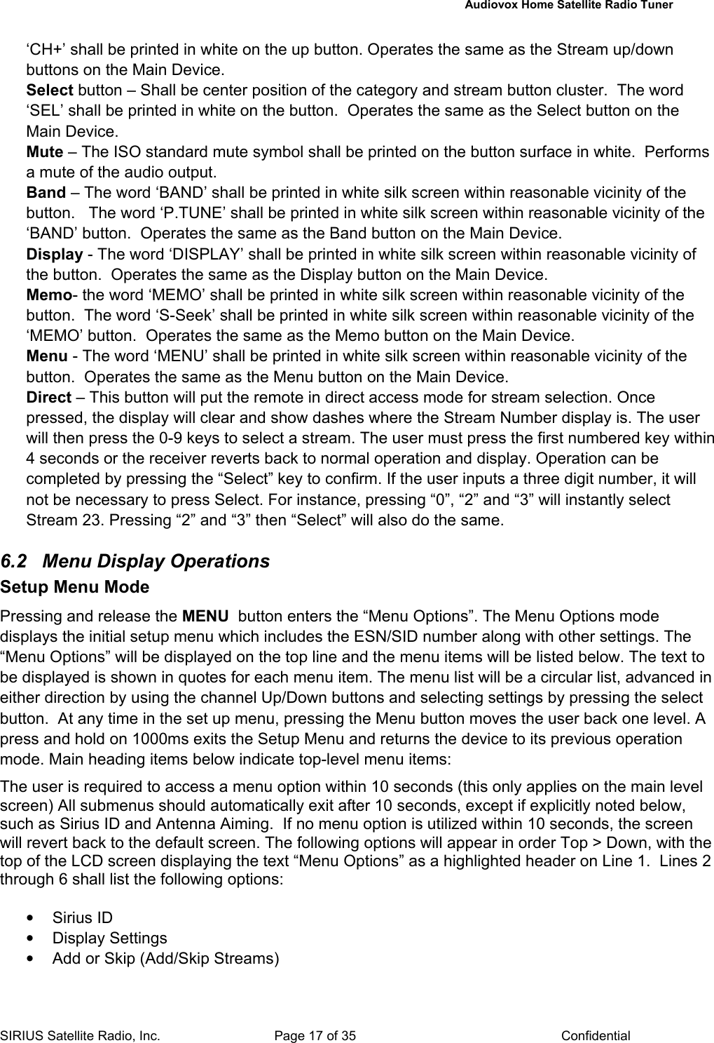   Audiovox Home Satellite Radio Tuner  SIRIUS Satellite Radio, Inc.  Page 17 of 35  Confidential ‘CH+’ shall be printed in white on the up button. Operates the same as the Stream up/down buttons on the Main Device. Select button – Shall be center position of the category and stream button cluster.  The word ‘SEL’ shall be printed in white on the button.  Operates the same as the Select button on the Main Device. Mute – The ISO standard mute symbol shall be printed on the button surface in white.  Performs a mute of the audio output. Band – The word ‘BAND’ shall be printed in white silk screen within reasonable vicinity of the button.   The word ‘P.TUNE’ shall be printed in white silk screen within reasonable vicinity of the ‘BAND’ button.  Operates the same as the Band button on the Main Device. Display - The word ‘DISPLAY’ shall be printed in white silk screen within reasonable vicinity of the button.  Operates the same as the Display button on the Main Device. Memo- the word ‘MEMO’ shall be printed in white silk screen within reasonable vicinity of the button.  The word ‘S-Seek’ shall be printed in white silk screen within reasonable vicinity of the ‘MEMO’ button.  Operates the same as the Memo button on the Main Device. Menu - The word ‘MENU’ shall be printed in white silk screen within reasonable vicinity of the button.  Operates the same as the Menu button on the Main Device. Direct – This button will put the remote in direct access mode for stream selection. Once pressed, the display will clear and show dashes where the Stream Number display is. The user  will then press the 0-9 keys to select a stream. The user must press the first numbered key within 4 seconds or the receiver reverts back to normal operation and display. Operation can be completed by pressing the “Select” key to confirm. If the user inputs a three digit number, it will not be necessary to press Select. For instance, pressing “0”, “2” and “3” will instantly select  Stream 23. Pressing “2” and “3” then “Select” will also do the same.  6.2  Menu Display Operations Setup Menu Mode Pressing and release the MENU  button enters the “Menu Options”. The Menu Options mode displays the initial setup menu which includes the ESN/SID number along with other settings. The “Menu Options” will be displayed on the top line and the menu items will be listed below. The text to be displayed is shown in quotes for each menu item. The menu list will be a circular list, advanced in either direction by using the channel Up/Down buttons and selecting settings by pressing the select button.  At any time in the set up menu, pressing the Menu button moves the user back one level. A press and hold on 1000ms exits the Setup Menu and returns the device to its previous operation mode. Main heading items below indicate top-level menu items: The user is required to access a menu option within 10 seconds (this only applies on the main level screen) All submenus should automatically exit after 10 seconds, except if explicitly noted below, such as Sirius ID and Antenna Aiming.  If no menu option is utilized within 10 seconds, the screen will revert back to the default screen. The following options will appear in order Top &gt; Down, with the top of the LCD screen displaying the text “Menu Options” as a highlighted header on Line 1.  Lines 2 through 6 shall list the following options:  • Sirius ID • Display Settings •  Add or Skip (Add/Skip Streams) 