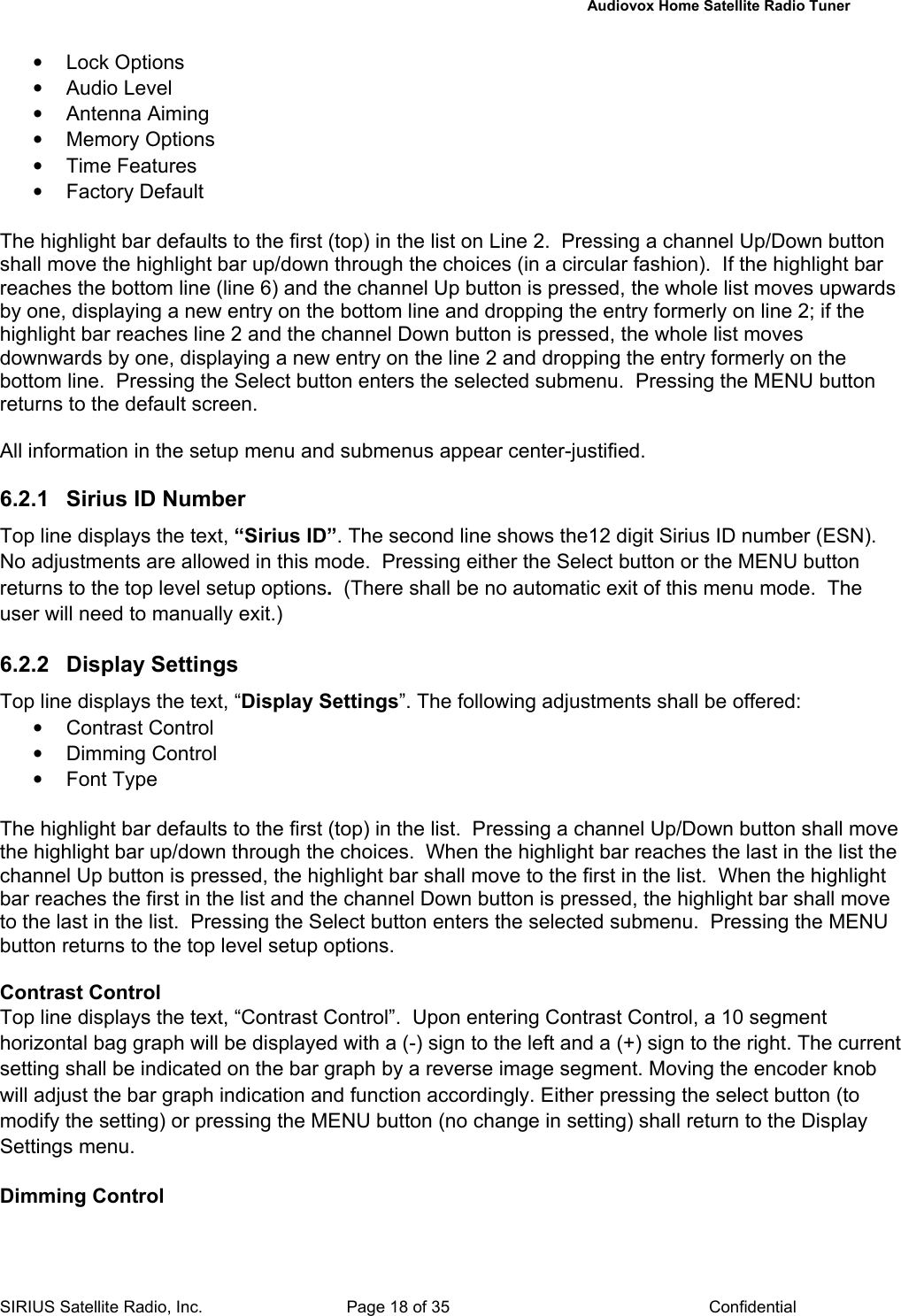   Audiovox Home Satellite Radio Tuner  SIRIUS Satellite Radio, Inc.  Page 18 of 35  Confidential • Lock Options • Audio Level • Antenna Aiming • Memory Options • Time Features • Factory Default  The highlight bar defaults to the first (top) in the list on Line 2.  Pressing a channel Up/Down button shall move the highlight bar up/down through the choices (in a circular fashion).  If the highlight bar reaches the bottom line (line 6) and the channel Up button is pressed, the whole list moves upwards by one, displaying a new entry on the bottom line and dropping the entry formerly on line 2; if the highlight bar reaches line 2 and the channel Down button is pressed, the whole list moves downwards by one, displaying a new entry on the line 2 and dropping the entry formerly on the bottom line.  Pressing the Select button enters the selected submenu.  Pressing the MENU button returns to the default screen.  All information in the setup menu and submenus appear center-justified.  6.2.1  Sirius ID Number Top line displays the text, “Sirius ID”. The second line shows the12 digit Sirius ID number (ESN). No adjustments are allowed in this mode.  Pressing either the Select button or the MENU button returns to the top level setup options.  (There shall be no automatic exit of this menu mode.  The user will need to manually exit.)  6.2.2 Display Settings Top line displays the text, “Display Settings”. The following adjustments shall be offered: • Contrast Control • Dimming Control • Font Type  The highlight bar defaults to the first (top) in the list.  Pressing a channel Up/Down button shall move the highlight bar up/down through the choices.  When the highlight bar reaches the last in the list the channel Up button is pressed, the highlight bar shall move to the first in the list.  When the highlight bar reaches the first in the list and the channel Down button is pressed, the highlight bar shall move to the last in the list.  Pressing the Select button enters the selected submenu.  Pressing the MENU button returns to the top level setup options.  Contrast Control Top line displays the text, “Contrast Control”.  Upon entering Contrast Control, a 10 segment horizontal bag graph will be displayed with a (-) sign to the left and a (+) sign to the right. The current setting shall be indicated on the bar graph by a reverse image segment. Moving the encoder knob will adjust the bar graph indication and function accordingly. Either pressing the select button (to modify the setting) or pressing the MENU button (no change in setting) shall return to the Display Settings menu.  Dimming Control 