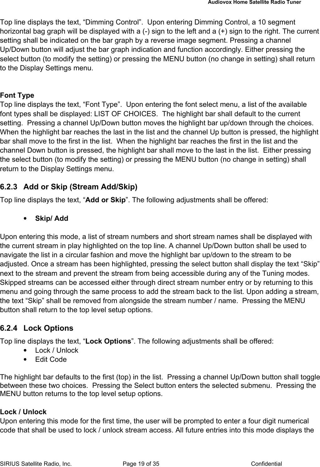   Audiovox Home Satellite Radio Tuner  SIRIUS Satellite Radio, Inc.  Page 19 of 35  Confidential Top line displays the text, “Dimming Control”.  Upon entering Dimming Control, a 10 segment horizontal bag graph will be displayed with a (-) sign to the left and a (+) sign to the right. The current setting shall be indicated on the bar graph by a reverse image segment. Pressing a channel Up/Down button will adjust the bar graph indication and function accordingly. Either pressing the select button (to modify the setting) or pressing the MENU button (no change in setting) shall return to the Display Settings menu.   Font Type Top line displays the text, “Font Type”.  Upon entering the font select menu, a list of the available font types shall be displayed: LIST OF CHOICES.  The highlight bar shall default to the current setting.  Pressing a channel Up/Down button moves the highlight bar up/down through the choices.  When the highlight bar reaches the last in the list and the channel Up button is pressed, the highlight bar shall move to the first in the list.  When the highlight bar reaches the first in the list and the channel Down button is pressed, the highlight bar shall move to the last in the list.  Either pressing the select button (to modify the setting) or pressing the MENU button (no change in setting) shall return to the Display Settings menu.  6.2.3  Add or Skip (Stream Add/Skip) Top line displays the text, “Add or Skip”. The following adjustments shall be offered:  • Skip/ Add  Upon entering this mode, a list of stream numbers and short stream names shall be displayed with the current stream in play highlighted on the top line. A channel Up/Down button shall be used to navigate the list in a circular fashion and move the highlight bar up/down to the stream to be adjusted. Once a stream has been highlighted, pressing the select button shall display the text “Skip” next to the stream and prevent the stream from being accessible during any of the Tuning modes. Skipped streams can be accessed either through direct stream number entry or by returning to this menu and going through the same process to add the stream back to the list. Upon adding a stream, the text “Skip” shall be removed from alongside the stream number / name.  Pressing the MENU button shall return to the top level setup options.  6.2.4 Lock Options Top line displays the text, “Lock Options”. The following adjustments shall be offered: •  Lock / Unlock • Edit Code  The highlight bar defaults to the first (top) in the list.  Pressing a channel Up/Down button shall toggle between these two choices.  Pressing the Select button enters the selected submenu.  Pressing the MENU button returns to the top level setup options.  Lock / Unlock Upon entering this mode for the first time, the user will be prompted to enter a four digit numerical code that shall be used to lock / unlock stream access. All future entries into this mode displays the 