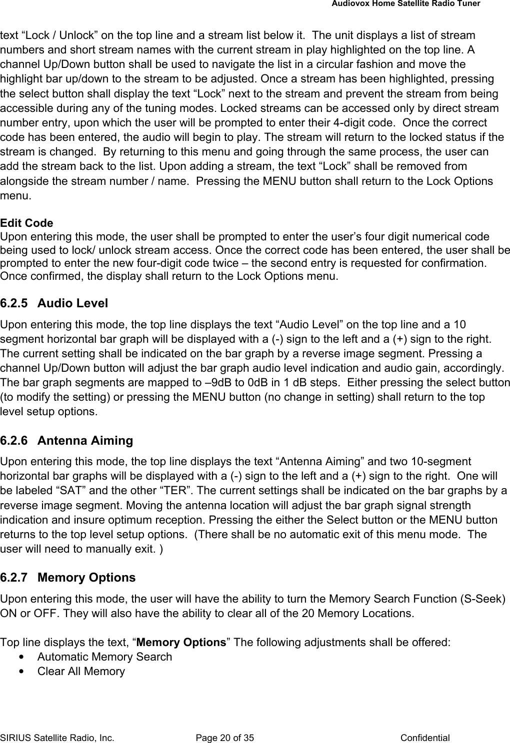   Audiovox Home Satellite Radio Tuner  SIRIUS Satellite Radio, Inc.  Page 20 of 35  Confidential text “Lock / Unlock” on the top line and a stream list below it.  The unit displays a list of stream numbers and short stream names with the current stream in play highlighted on the top line. A channel Up/Down button shall be used to navigate the list in a circular fashion and move the highlight bar up/down to the stream to be adjusted. Once a stream has been highlighted, pressing the select button shall display the text “Lock” next to the stream and prevent the stream from being accessible during any of the tuning modes. Locked streams can be accessed only by direct stream number entry, upon which the user will be prompted to enter their 4-digit code.  Once the correct code has been entered, the audio will begin to play. The stream will return to the locked status if the stream is changed.  By returning to this menu and going through the same process, the user can add the stream back to the list. Upon adding a stream, the text “Lock” shall be removed from alongside the stream number / name.  Pressing the MENU button shall return to the Lock Options menu.  Edit Code Upon entering this mode, the user shall be prompted to enter the user’s four digit numerical code being used to lock/ unlock stream access. Once the correct code has been entered, the user shall be prompted to enter the new four-digit code twice – the second entry is requested for confirmation.  Once confirmed, the display shall return to the Lock Options menu.  6.2.5 Audio Level Upon entering this mode, the top line displays the text “Audio Level” on the top line and a 10 segment horizontal bar graph will be displayed with a (-) sign to the left and a (+) sign to the right. The current setting shall be indicated on the bar graph by a reverse image segment. Pressing a channel Up/Down button will adjust the bar graph audio level indication and audio gain, accordingly.  The bar graph segments are mapped to –9dB to 0dB in 1 dB steps.  Either pressing the select button (to modify the setting) or pressing the MENU button (no change in setting) shall return to the top level setup options.   6.2.6 Antenna Aiming Upon entering this mode, the top line displays the text “Antenna Aiming” and two 10-segment horizontal bar graphs will be displayed with a (-) sign to the left and a (+) sign to the right.  One will be labeled “SAT” and the other “TER”. The current settings shall be indicated on the bar graphs by a reverse image segment. Moving the antenna location will adjust the bar graph signal strength indication and insure optimum reception. Pressing the either the Select button or the MENU button returns to the top level setup options.  (There shall be no automatic exit of this menu mode.  The user will need to manually exit. )  6.2.7 Memory Options Upon entering this mode, the user will have the ability to turn the Memory Search Function (S-Seek)  ON or OFF. They will also have the ability to clear all of the 20 Memory Locations.  Top line displays the text, “Memory Options” The following adjustments shall be offered: • Automatic Memory Search •  Clear All Memory  