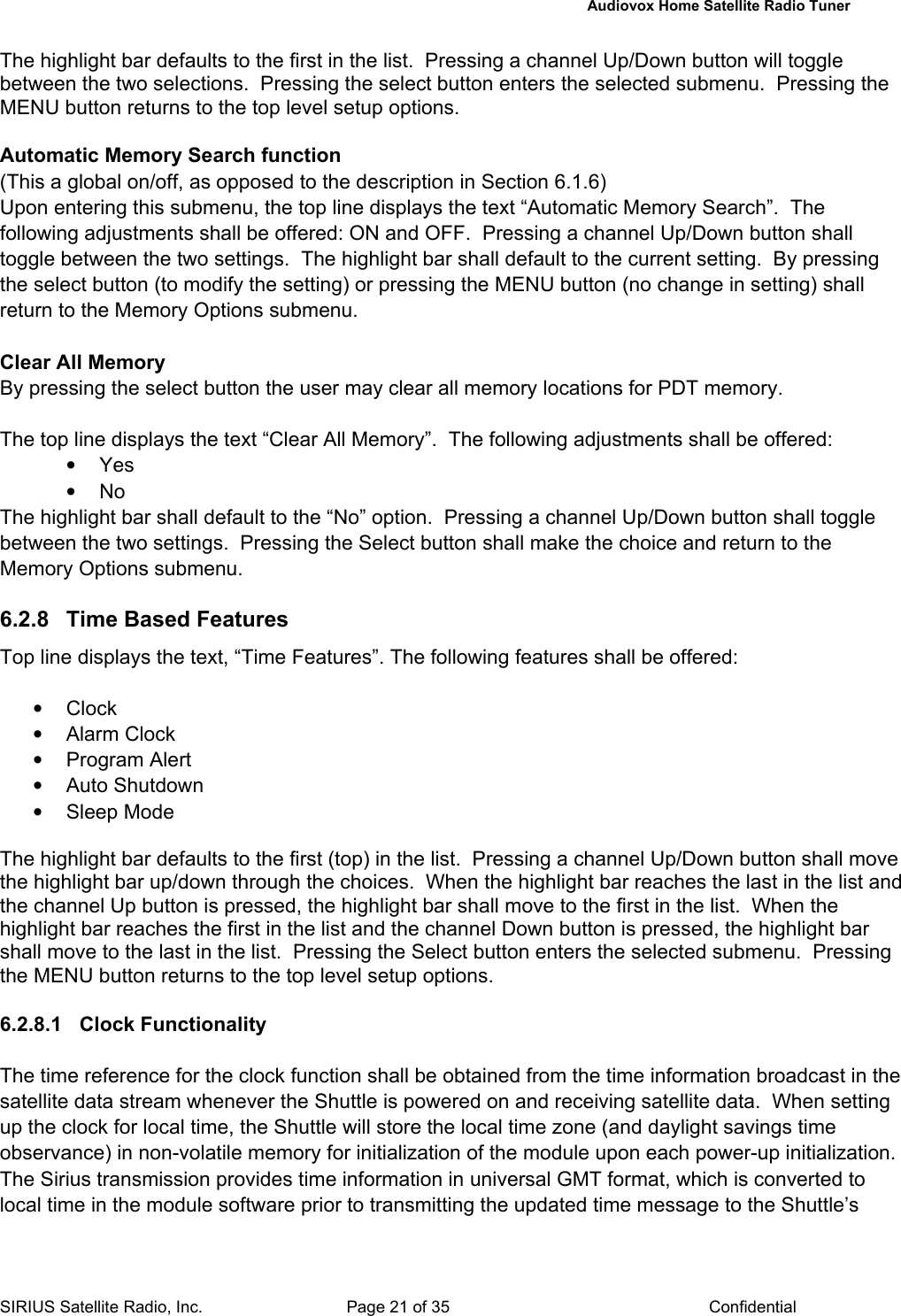   Audiovox Home Satellite Radio Tuner  SIRIUS Satellite Radio, Inc.  Page 21 of 35  Confidential The highlight bar defaults to the first in the list.  Pressing a channel Up/Down button will toggle between the two selections.  Pressing the select button enters the selected submenu.  Pressing the MENU button returns to the top level setup options.  Automatic Memory Search function  (This a global on/off, as opposed to the description in Section 6.1.6) Upon entering this submenu, the top line displays the text “Automatic Memory Search”.  The following adjustments shall be offered: ON and OFF.  Pressing a channel Up/Down button shall toggle between the two settings.  The highlight bar shall default to the current setting.  By pressing the select button (to modify the setting) or pressing the MENU button (no change in setting) shall return to the Memory Options submenu.  Clear All Memory By pressing the select button the user may clear all memory locations for PDT memory.  The top line displays the text “Clear All Memory”.  The following adjustments shall be offered: • Yes • No The highlight bar shall default to the “No” option.  Pressing a channel Up/Down button shall toggle between the two settings.  Pressing the Select button shall make the choice and return to the Memory Options submenu.  6.2.8  Time Based Features Top line displays the text, “Time Features”. The following features shall be offered:  • Clock • Alarm Clock • Program Alert • Auto Shutdown • Sleep Mode  The highlight bar defaults to the first (top) in the list.  Pressing a channel Up/Down button shall move the highlight bar up/down through the choices.  When the highlight bar reaches the last in the list and the channel Up button is pressed, the highlight bar shall move to the first in the list.  When the highlight bar reaches the first in the list and the channel Down button is pressed, the highlight bar shall move to the last in the list.  Pressing the Select button enters the selected submenu.  Pressing the MENU button returns to the top level setup options.  6.2.8.1 Clock Functionality  The time reference for the clock function shall be obtained from the time information broadcast in the satellite data stream whenever the Shuttle is powered on and receiving satellite data.  When setting up the clock for local time, the Shuttle will store the local time zone (and daylight savings time observance) in non-volatile memory for initialization of the module upon each power-up initialization.  The Sirius transmission provides time information in universal GMT format, which is converted to local time in the module software prior to transmitting the updated time message to the Shuttle’s 