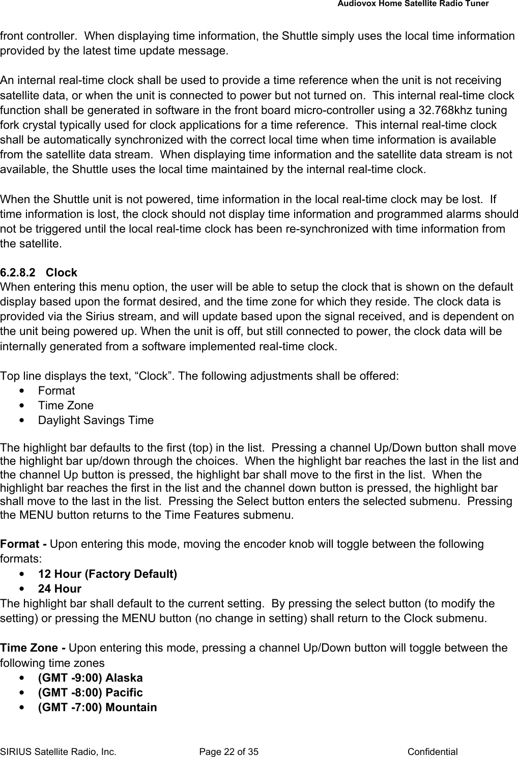   Audiovox Home Satellite Radio Tuner  SIRIUS Satellite Radio, Inc.  Page 22 of 35  Confidential front controller.  When displaying time information, the Shuttle simply uses the local time information provided by the latest time update message.  An internal real-time clock shall be used to provide a time reference when the unit is not receiving satellite data, or when the unit is connected to power but not turned on.  This internal real-time clock function shall be generated in software in the front board micro-controller using a 32.768khz tuning fork crystal typically used for clock applications for a time reference.  This internal real-time clock shall be automatically synchronized with the correct local time when time information is available from the satellite data stream.  When displaying time information and the satellite data stream is not available, the Shuttle uses the local time maintained by the internal real-time clock.  When the Shuttle unit is not powered, time information in the local real-time clock may be lost.  If time information is lost, the clock should not display time information and programmed alarms should not be triggered until the local real-time clock has been re-synchronized with time information from the satellite.  6.2.8.2 Clock When entering this menu option, the user will be able to setup the clock that is shown on the default display based upon the format desired, and the time zone for which they reside. The clock data is provided via the Sirius stream, and will update based upon the signal received, and is dependent on the unit being powered up. When the unit is off, but still connected to power, the clock data will be internally generated from a software implemented real-time clock.  Top line displays the text, “Clock”. The following adjustments shall be offered: • Format • Time Zone •  Daylight Savings Time  The highlight bar defaults to the first (top) in the list.  Pressing a channel Up/Down button shall move the highlight bar up/down through the choices.  When the highlight bar reaches the last in the list and the channel Up button is pressed, the highlight bar shall move to the first in the list.  When the highlight bar reaches the first in the list and the channel down button is pressed, the highlight bar shall move to the last in the list.  Pressing the Select button enters the selected submenu.  Pressing the MENU button returns to the Time Features submenu.  Format - Upon entering this mode, moving the encoder knob will toggle between the following formats:   • 12 Hour (Factory Default) • 24 Hour The highlight bar shall default to the current setting.  By pressing the select button (to modify the setting) or pressing the MENU button (no change in setting) shall return to the Clock submenu.  Time Zone - Upon entering this mode, pressing a channel Up/Down button will toggle between the following time zones • (GMT -9:00) Alaska • (GMT -8:00) Pacific • (GMT -7:00) Mountain 