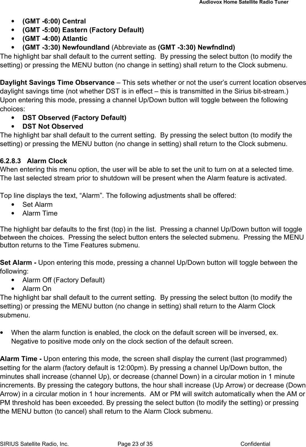   Audiovox Home Satellite Radio Tuner  SIRIUS Satellite Radio, Inc.  Page 23 of 35  Confidential • (GMT -6:00) Central • (GMT -5:00) Eastern (Factory Default) • (GMT -4:00) Atlantic • (GMT -3:30) Newfoundland (Abbreviate as (GMT -3:30) Newfndlnd) The highlight bar shall default to the current setting.  By pressing the select button (to modify the setting) or pressing the MENU button (no change in setting) shall return to the Clock submenu.    Daylight Savings Time Observance – This sets whether or not the user’s current location observes daylight savings time (not whether DST is in effect – this is transmitted in the Sirius bit-stream.)  Upon entering this mode, pressing a channel Up/Down button will toggle between the following choices:  • DST Observed (Factory Default) • DST Not Observed The highlight bar shall default to the current setting.  By pressing the select button (to modify the setting) or pressing the MENU button (no change in setting) shall return to the Clock submenu.    6.2.8.3 Alarm Clock When entering this menu option, the user will be able to set the unit to turn on at a selected time. The last selected stream prior to shutdown will be present when the Alarm feature is activated.  Top line displays the text, “Alarm”. The following adjustments shall be offered: • Set Alarm • Alarm Time  The highlight bar defaults to the first (top) in the list.  Pressing a channel Up/Down button will toggle between the choices.  Pressing the select button enters the selected submenu.  Pressing the MENU button returns to the Time Features submenu.  Set Alarm - Upon entering this mode, pressing a channel Up/Down button will toggle between the following:   •  Alarm Off (Factory Default) • Alarm On The highlight bar shall default to the current setting.  By pressing the select button (to modify the setting) or pressing the MENU button (no change in setting) shall return to the Alarm Clock submenu.    •  When the alarm function is enabled, the clock on the default screen will be inversed, ex. Negative to positive mode only on the clock section of the default screen.  Alarm Time - Upon entering this mode, the screen shall display the current (last programmed) setting for the alarm (factory default is 12:00pm). By pressing a channel Up/Down button, the minutes shall increase (channel Up), or decrease (channel Down) in a circular motion in 1 minute increments. By pressing the category buttons, the hour shall increase (Up Arrow) or decrease (Down Arrow) in a circular motion in 1 hour increments.  AM or PM will switch automatically when the AM or PM threshold has been exceeded. By pressing the select button (to modify the setting) or pressing the MENU button (to cancel) shall return to the Alarm Clock submenu.   