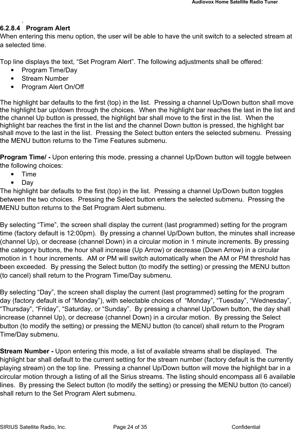   Audiovox Home Satellite Radio Tuner  SIRIUS Satellite Radio, Inc.  Page 24 of 35  Confidential . 6.2.8.4 Program Alert When entering this menu option, the user will be able to have the unit switch to a selected stream at a selected time.  Top line displays the text, “Set Program Alert”. The following adjustments shall be offered: • Program Time/Day • Stream Number •  Program Alert On/Off  The highlight bar defaults to the first (top) in the list.  Pressing a channel Up/Down button shall move the highlight bar up/down through the choices.  When the highlight bar reaches the last in the list and the channel Up button is pressed, the highlight bar shall move to the first in the list.  When the highlight bar reaches the first in the list and the channel Down button is pressed, the highlight bar shall move to the last in the list.  Pressing the Select button enters the selected submenu.  Pressing the MENU button returns to the Time Features submenu.  Program Time/ - Upon entering this mode, pressing a channel Up/Down button will toggle between the following choices:  • Time • Day The highlight bar defaults to the first (top) in the list.  Pressing a channel Up/Down button toggles between the two choices.  Pressing the Select button enters the selected submenu.  Pressing the MENU button returns to the Set Program Alert submenu.  By selecting “Time”, the screen shall display the current (last programmed) setting for the program time (factory default is 12:00pm).  By pressing a channel Up/Down button, the minutes shall increase (channel Up), or decrease (channel Down) in a circular motion in 1 minute increments. By pressing the category buttons, the hour shall increase (Up Arrow) or decrease (Down Arrow) in a circular motion in 1 hour increments.  AM or PM will switch automatically when the AM or PM threshold has been exceeded.  By pressing the Select button (to modify the setting) or pressing the MENU button (to cancel) shall return to the Program Time/Day submenu.    By selecting “Day”, the screen shall display the current (last programmed) setting for the program day (factory default is of “Monday”), with selectable choices of  “Monday”, “Tuesday”, “Wednesday”, “Thursday”, “Friday”, “Saturday, or “Sunday”.  By pressing a channel Up/Down button, the day shall increase (channel Up), or decrease (channel Down) in a circular motion.  By pressing the Select button (to modify the setting) or pressing the MENU button (to cancel) shall return to the Program Time/Day submenu.    Stream Number - Upon entering this mode, a list of available streams shall be displayed.  The highlight bar shall default to the current setting for the stream number (factory default is the currently playing stream) on the top line.  Pressing a channel Up/Down button will move the highlight bar in a circular motion through a listing of all the Sirius streams. The listing should encompass all 6 available lines.  By pressing the Select button (to modify the setting) or pressing the MENU button (to cancel) shall return to the Set Program Alert submenu.    