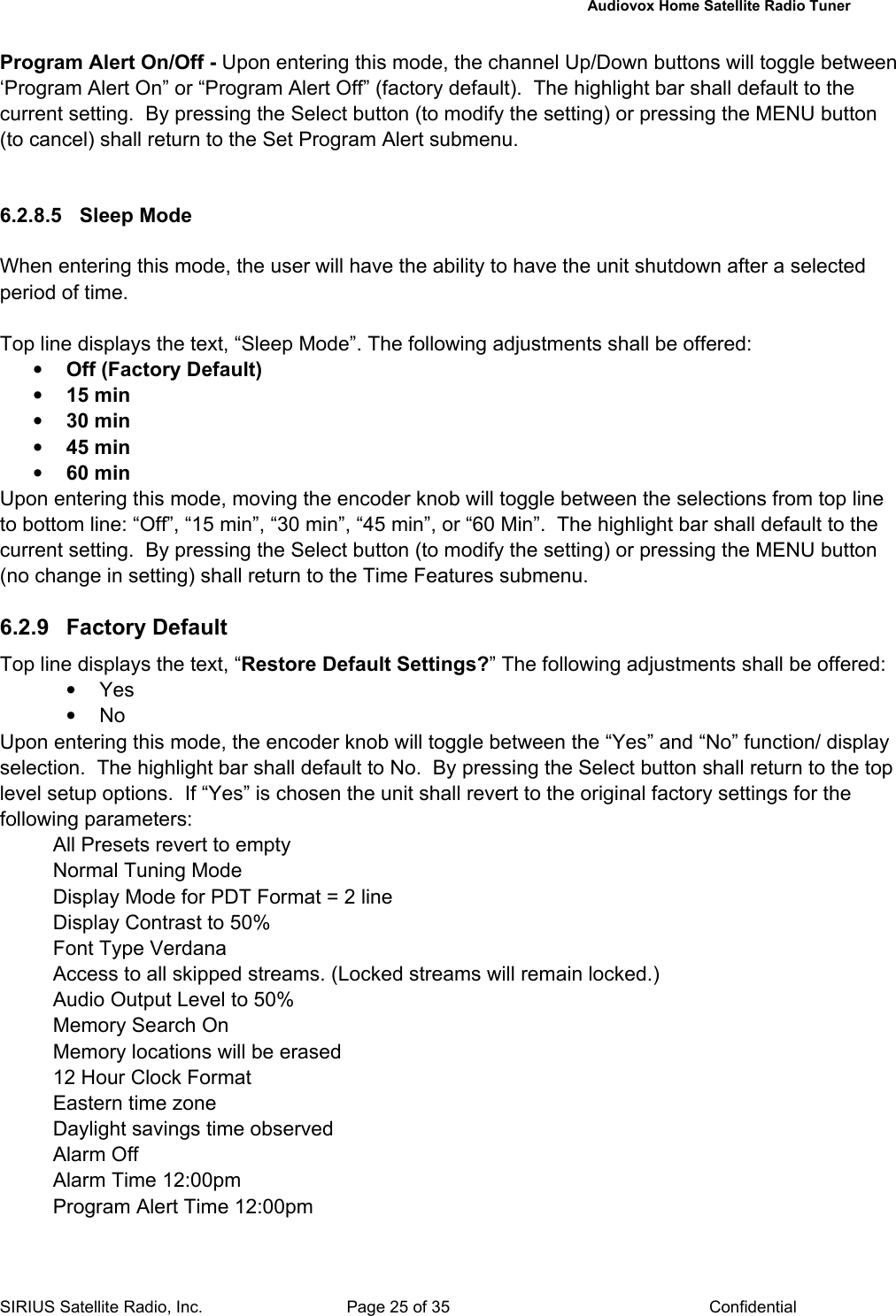   Audiovox Home Satellite Radio Tuner  SIRIUS Satellite Radio, Inc.  Page 25 of 35  Confidential Program Alert On/Off - Upon entering this mode, the channel Up/Down buttons will toggle between ‘Program Alert On” or “Program Alert Off” (factory default).  The highlight bar shall default to the current setting.  By pressing the Select button (to modify the setting) or pressing the MENU button (to cancel) shall return to the Set Program Alert submenu.     6.2.8.5 Sleep Mode  When entering this mode, the user will have the ability to have the unit shutdown after a selected period of time.  Top line displays the text, “Sleep Mode”. The following adjustments shall be offered: • Off (Factory Default) • 15 min • 30 min • 45 min • 60 min Upon entering this mode, moving the encoder knob will toggle between the selections from top line to bottom line: “Off”, “15 min”, “30 min”, “45 min”, or “60 Min”.  The highlight bar shall default to the current setting.  By pressing the Select button (to modify the setting) or pressing the MENU button (no change in setting) shall return to the Time Features submenu.   6.2.9 Factory Default Top line displays the text, “Restore Default Settings?” The following adjustments shall be offered: • Yes • No Upon entering this mode, the encoder knob will toggle between the “Yes” and “No” function/ display selection.  The highlight bar shall default to No.  By pressing the Select button shall return to the top level setup options.  If “Yes” is chosen the unit shall revert to the original factory settings for the following parameters: All Presets revert to empty Normal Tuning Mode Display Mode for PDT Format = 2 line Display Contrast to 50% Font Type Verdana Access to all skipped streams. (Locked streams will remain locked.) Audio Output Level to 50%  Memory Search On Memory locations will be erased 12 Hour Clock Format Eastern time zone Daylight savings time observed Alarm Off Alarm Time 12:00pm Program Alert Time 12:00pm 