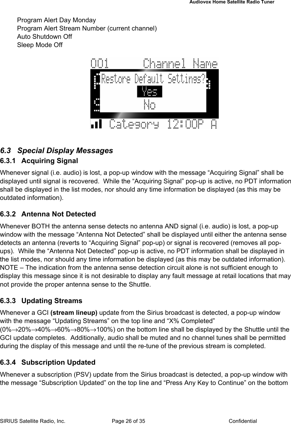   Audiovox Home Satellite Radio Tuner  SIRIUS Satellite Radio, Inc.  Page 26 of 35  Confidential Program Alert Day Monday Program Alert Stream Number (current channel) Auto Shutdown Off Sleep Mode Off     6.3  Special Display Messages  6.3.1 Acquiring Signal Whenever signal (i.e. audio) is lost, a pop-up window with the message “Acquiring Signal” shall be displayed until signal is recovered.  While the “Acquiring Signal” pop-up is active, no PDT information shall be displayed in the list modes, nor should any time information be displayed (as this may be outdated information).  6.3.2  Antenna Not Detected Whenever BOTH the antenna sense detects no antenna AND signal (i.e. audio) is lost, a pop-up window with the message “Antenna Not Detected” shall be displayed until either the antenna sense detects an antenna (reverts to “Acquiring Signal” pop-up) or signal is recovered (removes all pop-ups).  While the “Antenna Not Detected” pop-up is active, no PDT information shall be displayed in the list modes, nor should any time information be displayed (as this may be outdated information).  NOTE – The indication from the antenna sense detection circuit alone is not sufficient enough to display this message since it is not desirable to display any fault message at retail locations that may not provide the proper antenna sense to the Shuttle.  6.3.3 Updating Streams Whenever a GCI (stream lineup) update from the Sirius broadcast is detected, a pop-up window with the message “Updating Streams” on the top line and “X% Completed” (0%→20%→40%→60%→80%→100%) on the bottom line shall be displayed by the Shuttle until the GCI update completes.  Additionally, audio shall be muted and no channel tunes shall be permitted during the display of this message and until the re-tune of the previous stream is completed.  6.3.4 Subscription Updated Whenever a subscription (PSV) update from the Sirius broadcast is detected, a pop-up window with the message “Subscription Updated” on the top line and “Press Any Key to Continue” on the bottom 