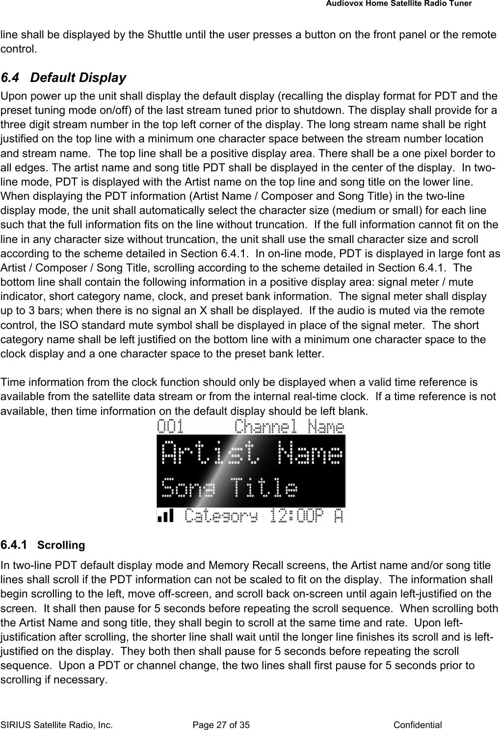   Audiovox Home Satellite Radio Tuner  SIRIUS Satellite Radio, Inc.  Page 27 of 35  Confidential line shall be displayed by the Shuttle until the user presses a button on the front panel or the remote control.  6.4 Default Display Upon power up the unit shall display the default display (recalling the display format for PDT and the preset tuning mode on/off) of the last stream tuned prior to shutdown. The display shall provide for a three digit stream number in the top left corner of the display. The long stream name shall be right justified on the top line with a minimum one character space between the stream number location and stream name.  The top line shall be a positive display area. There shall be a one pixel border to all edges. The artist name and song title PDT shall be displayed in the center of the display.  In two-line mode, PDT is displayed with the Artist name on the top line and song title on the lower line. When displaying the PDT information (Artist Name / Composer and Song Title) in the two-line display mode, the unit shall automatically select the character size (medium or small) for each line such that the full information fits on the line without truncation.  If the full information cannot fit on the line in any character size without truncation, the unit shall use the small character size and scroll according to the scheme detailed in Section 6.4.1.  In on-line mode, PDT is displayed in large font as Artist / Composer / Song Title, scrolling according to the scheme detailed in Section 6.4.1.  The bottom line shall contain the following information in a positive display area: signal meter / mute indicator, short category name, clock, and preset bank information.  The signal meter shall display up to 3 bars; when there is no signal an X shall be displayed.  If the audio is muted via the remote control, the ISO standard mute symbol shall be displayed in place of the signal meter.  The short category name shall be left justified on the bottom line with a minimum one character space to the clock display and a one character space to the preset bank letter.  Time information from the clock function should only be displayed when a valid time reference is available from the satellite data stream or from the internal real-time clock.  If a time reference is not available, then time information on the default display should be left blank.   6.4.1  Scrolling  In two-line PDT default display mode and Memory Recall screens, the Artist name and/or song title lines shall scroll if the PDT information can not be scaled to fit on the display.  The information shall begin scrolling to the left, move off-screen, and scroll back on-screen until again left-justified on the screen.  It shall then pause for 5 seconds before repeating the scroll sequence.  When scrolling both the Artist Name and song title, they shall begin to scroll at the same time and rate.  Upon left-justification after scrolling, the shorter line shall wait until the longer line finishes its scroll and is left-justified on the display.  They both then shall pause for 5 seconds before repeating the scroll sequence.  Upon a PDT or channel change, the two lines shall first pause for 5 seconds prior to scrolling if necessary.   