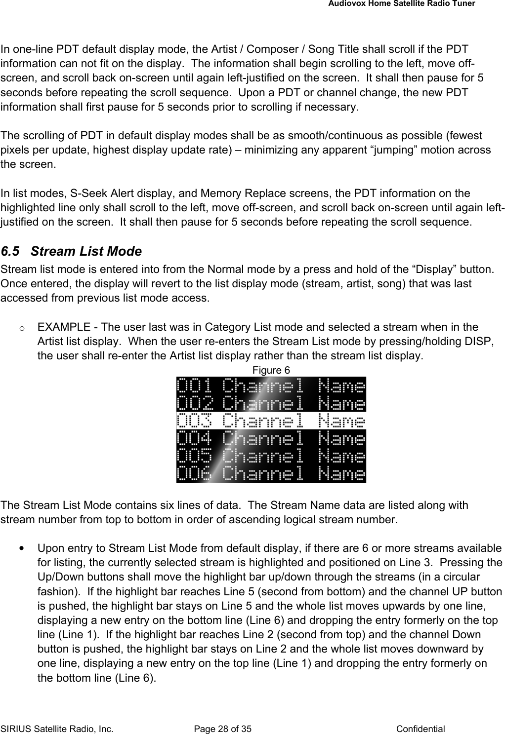   Audiovox Home Satellite Radio Tuner  SIRIUS Satellite Radio, Inc.  Page 28 of 35  Confidential  In one-line PDT default display mode, the Artist / Composer / Song Title shall scroll if the PDT information can not fit on the display.  The information shall begin scrolling to the left, move off-screen, and scroll back on-screen until again left-justified on the screen.  It shall then pause for 5 seconds before repeating the scroll sequence.  Upon a PDT or channel change, the new PDT information shall first pause for 5 seconds prior to scrolling if necessary.  The scrolling of PDT in default display modes shall be as smooth/continuous as possible (fewest pixels per update, highest display update rate) – minimizing any apparent “jumping” motion across the screen.  In list modes, S-Seek Alert display, and Memory Replace screens, the PDT information on the highlighted line only shall scroll to the left, move off-screen, and scroll back on-screen until again left-justified on the screen.  It shall then pause for 5 seconds before repeating the scroll sequence.  6.5  Stream List Mode  Stream list mode is entered into from the Normal mode by a press and hold of the “Display” button. Once entered, the display will revert to the list display mode (stream, artist, song) that was last accessed from previous list mode access.  o EXAMPLE - The user last was in Category List mode and selected a stream when in the Artist list display.  When the user re-enters the Stream List mode by pressing/holding DISP, the user shall re-enter the Artist list display rather than the stream list display. Figure 6   The Stream List Mode contains six lines of data.  The Stream Name data are listed along with stream number from top to bottom in order of ascending logical stream number.     •  Upon entry to Stream List Mode from default display, if there are 6 or more streams available for listing, the currently selected stream is highlighted and positioned on Line 3.  Pressing the Up/Down buttons shall move the highlight bar up/down through the streams (in a circular fashion).  If the highlight bar reaches Line 5 (second from bottom) and the channel UP button is pushed, the highlight bar stays on Line 5 and the whole list moves upwards by one line, displaying a new entry on the bottom line (Line 6) and dropping the entry formerly on the top line (Line 1).  If the highlight bar reaches Line 2 (second from top) and the channel Down button is pushed, the highlight bar stays on Line 2 and the whole list moves downward by one line, displaying a new entry on the top line (Line 1) and dropping the entry formerly on the bottom line (Line 6). 