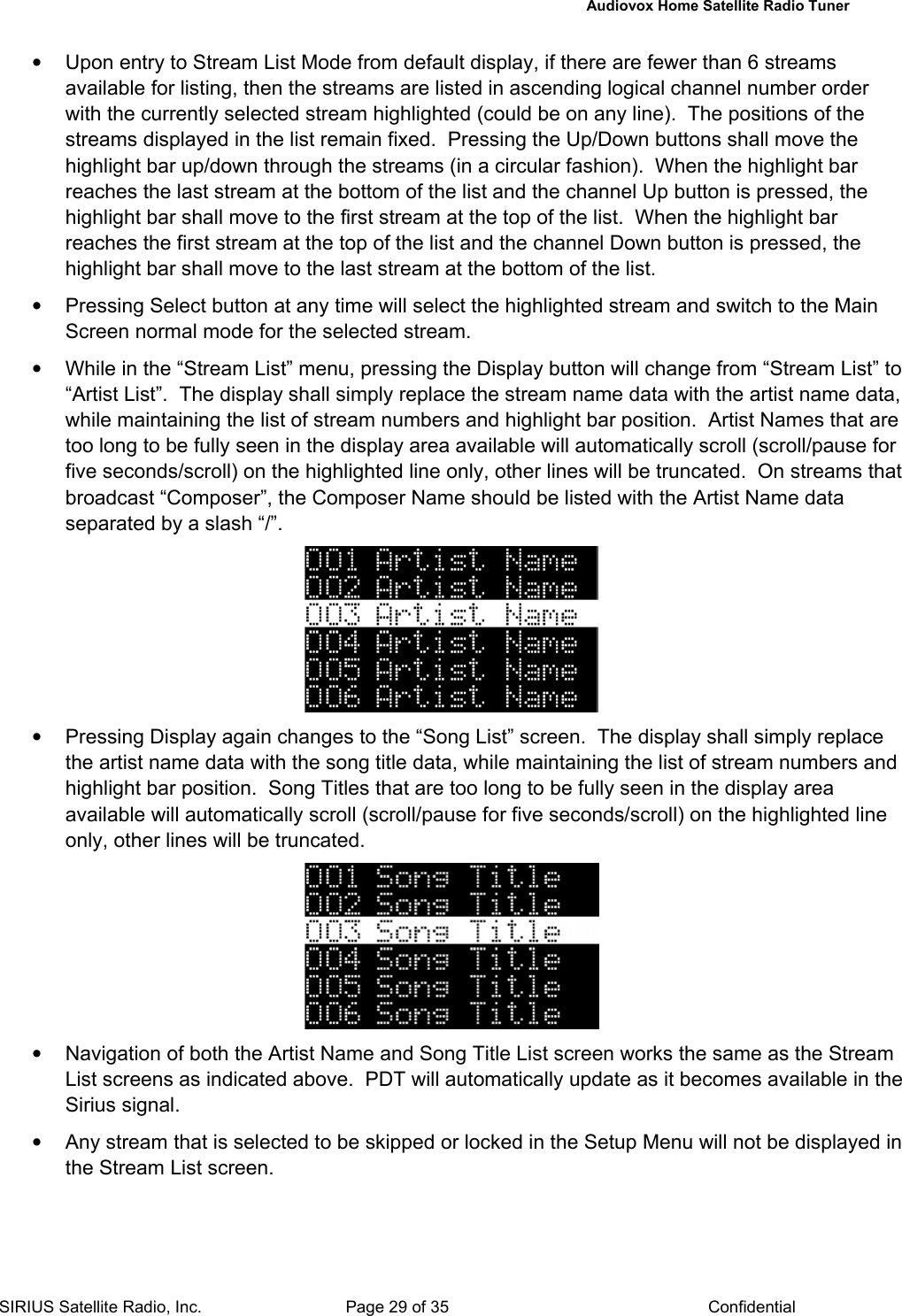   Audiovox Home Satellite Radio Tuner  SIRIUS Satellite Radio, Inc.  Page 29 of 35  Confidential •  Upon entry to Stream List Mode from default display, if there are fewer than 6 streams available for listing, then the streams are listed in ascending logical channel number order with the currently selected stream highlighted (could be on any line).  The positions of the streams displayed in the list remain fixed.  Pressing the Up/Down buttons shall move the highlight bar up/down through the streams (in a circular fashion).  When the highlight bar reaches the last stream at the bottom of the list and the channel Up button is pressed, the highlight bar shall move to the first stream at the top of the list.  When the highlight bar reaches the first stream at the top of the list and the channel Down button is pressed, the highlight bar shall move to the last stream at the bottom of the list. •  Pressing Select button at any time will select the highlighted stream and switch to the Main Screen normal mode for the selected stream.  •  While in the “Stream List” menu, pressing the Display button will change from “Stream List” to “Artist List”.  The display shall simply replace the stream name data with the artist name data, while maintaining the list of stream numbers and highlight bar position.  Artist Names that are too long to be fully seen in the display area available will automatically scroll (scroll/pause for five seconds/scroll) on the highlighted line only, other lines will be truncated.  On streams that broadcast “Composer”, the Composer Name should be listed with the Artist Name data separated by a slash “/”.  •  Pressing Display again changes to the “Song List” screen.  The display shall simply replace the artist name data with the song title data, while maintaining the list of stream numbers and highlight bar position.  Song Titles that are too long to be fully seen in the display area available will automatically scroll (scroll/pause for five seconds/scroll) on the highlighted line only, other lines will be truncated.  •  Navigation of both the Artist Name and Song Title List screen works the same as the Stream List screens as indicated above.  PDT will automatically update as it becomes available in the Sirius signal. •  Any stream that is selected to be skipped or locked in the Setup Menu will not be displayed in the Stream List screen. 