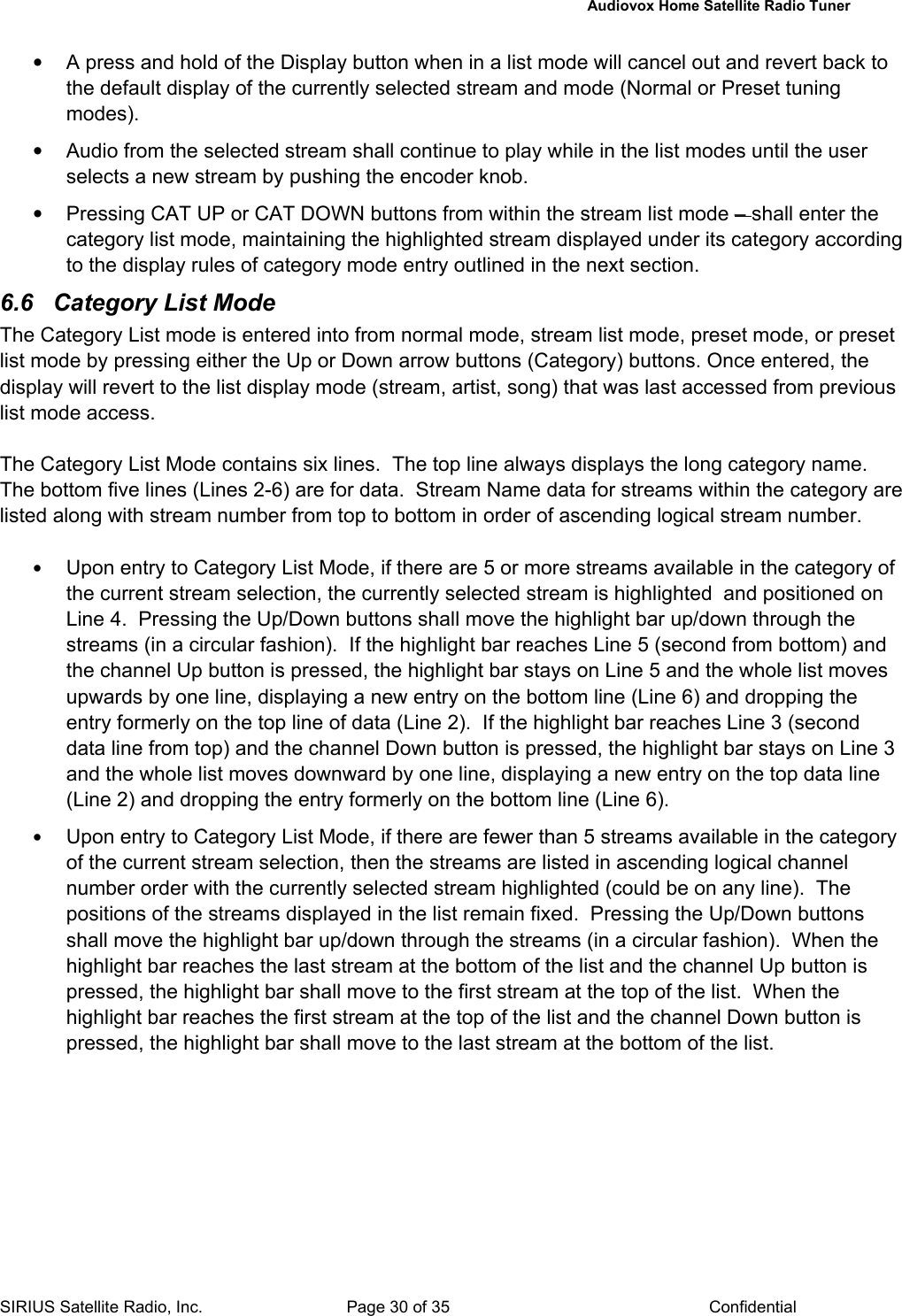   Audiovox Home Satellite Radio Tuner  SIRIUS Satellite Radio, Inc.  Page 30 of 35  Confidential •  A press and hold of the Display button when in a list mode will cancel out and revert back to the default display of the currently selected stream and mode (Normal or Preset tuning modes). •  Audio from the selected stream shall continue to play while in the list modes until the user selects a new stream by pushing the encoder knob. •  Pressing CAT UP or CAT DOWN buttons from within the stream list mode – shall enter the category list mode, maintaining the highlighted stream displayed under its category according to the display rules of category mode entry outlined in the next section. 6.6 Category List Mode The Category List mode is entered into from normal mode, stream list mode, preset mode, or preset list mode by pressing either the Up or Down arrow buttons (Category) buttons. Once entered, the display will revert to the list display mode (stream, artist, song) that was last accessed from previous list mode access.  The Category List Mode contains six lines.  The top line always displays the long category name.  The bottom five lines (Lines 2-6) are for data.  Stream Name data for streams within the category are listed along with stream number from top to bottom in order of ascending logical stream number.  • Upon entry to Category List Mode, if there are 5 or more streams available in the category of the current stream selection, the currently selected stream is highlighted  and positioned on Line 4.  Pressing the Up/Down buttons shall move the highlight bar up/down through the streams (in a circular fashion).  If the highlight bar reaches Line 5 (second from bottom) and the channel Up button is pressed, the highlight bar stays on Line 5 and the whole list moves upwards by one line, displaying a new entry on the bottom line (Line 6) and dropping the entry formerly on the top line of data (Line 2).  If the highlight bar reaches Line 3 (second data line from top) and the channel Down button is pressed, the highlight bar stays on Line 3 and the whole list moves downward by one line, displaying a new entry on the top data line (Line 2) and dropping the entry formerly on the bottom line (Line 6). • Upon entry to Category List Mode, if there are fewer than 5 streams available in the category of the current stream selection, then the streams are listed in ascending logical channel number order with the currently selected stream highlighted (could be on any line).  The positions of the streams displayed in the list remain fixed.  Pressing the Up/Down buttons shall move the highlight bar up/down through the streams (in a circular fashion).  When the highlight bar reaches the last stream at the bottom of the list and the channel Up button is pressed, the highlight bar shall move to the first stream at the top of the list.  When the highlight bar reaches the first stream at the top of the list and the channel Down button is pressed, the highlight bar shall move to the last stream at the bottom of the list. 