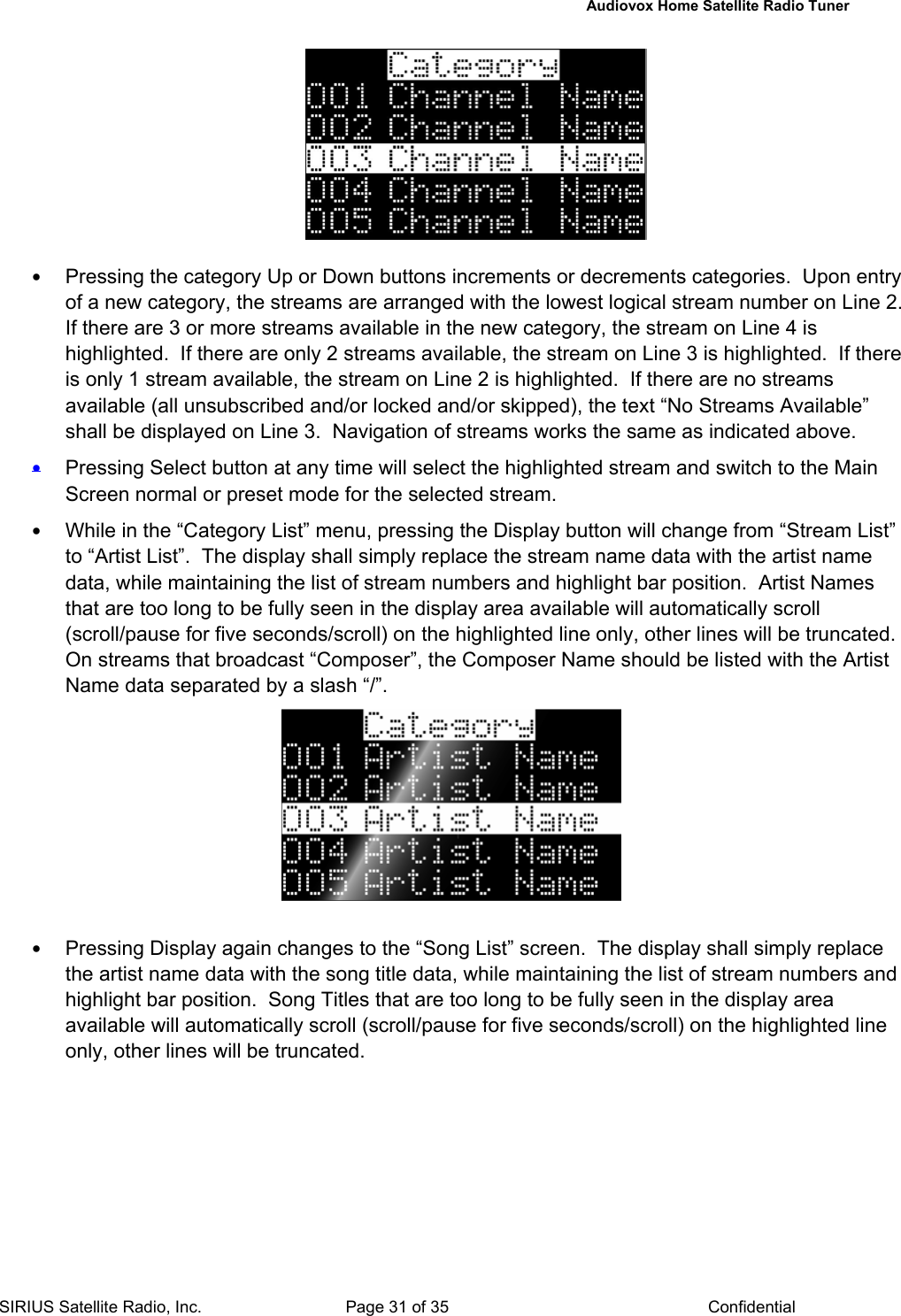   Audiovox Home Satellite Radio Tuner  SIRIUS Satellite Radio, Inc.  Page 31 of 35  Confidential   • Pressing the category Up or Down buttons increments or decrements categories.  Upon entry of a new category, the streams are arranged with the lowest logical stream number on Line 2.  If there are 3 or more streams available in the new category, the stream on Line 4 is highlighted.  If there are only 2 streams available, the stream on Line 3 is highlighted.  If there is only 1 stream available, the stream on Line 2 is highlighted.  If there are no streams available (all unsubscribed and/or locked and/or skipped), the text “No Streams Available” shall be displayed on Line 3.  Navigation of streams works the same as indicated above. • Pressing Select button at any time will select the highlighted stream and switch to the Main Screen normal or preset mode for the selected stream. • While in the “Category List” menu, pressing the Display button will change from “Stream List” to “Artist List”.  The display shall simply replace the stream name data with the artist name data, while maintaining the list of stream numbers and highlight bar position.  Artist Names that are too long to be fully seen in the display area available will automatically scroll (scroll/pause for five seconds/scroll) on the highlighted line only, other lines will be truncated. On streams that broadcast “Composer”, the Composer Name should be listed with the Artist Name data separated by a slash “/”.   • Pressing Display again changes to the “Song List” screen.  The display shall simply replace the artist name data with the song title data, while maintaining the list of stream numbers and highlight bar position.  Song Titles that are too long to be fully seen in the display area available will automatically scroll (scroll/pause for five seconds/scroll) on the highlighted line only, other lines will be truncated.   