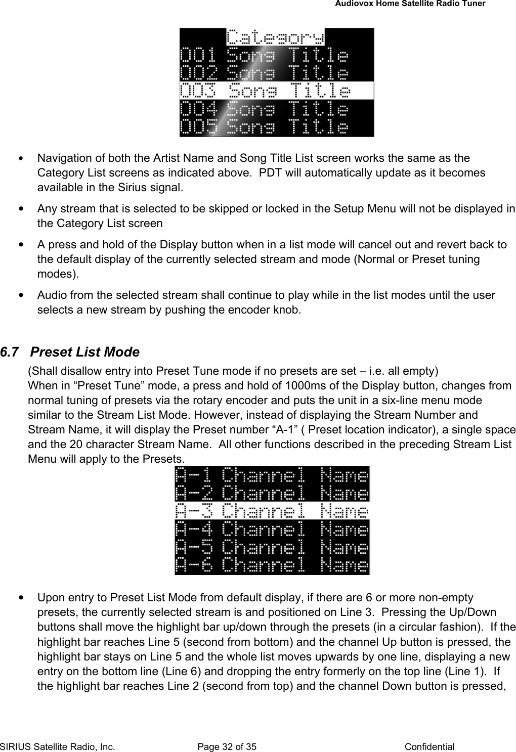   Audiovox Home Satellite Radio Tuner  SIRIUS Satellite Radio, Inc.  Page 32 of 35  Confidential   • Navigation of both the Artist Name and Song Title List screen works the same as the Category List screens as indicated above.  PDT will automatically update as it becomes available in the Sirius signal. •  Any stream that is selected to be skipped or locked in the Setup Menu will not be displayed in the Category List screen •  A press and hold of the Display button when in a list mode will cancel out and revert back to the default display of the currently selected stream and mode (Normal or Preset tuning modes). •  Audio from the selected stream shall continue to play while in the list modes until the user selects a new stream by pushing the encoder knob.  6.7  Preset List Mode (Shall disallow entry into Preset Tune mode if no presets are set – i.e. all empty) When in “Preset Tune” mode, a press and hold of 1000ms of the Display button, changes from normal tuning of presets via the rotary encoder and puts the unit in a six-line menu mode similar to the Stream List Mode. However, instead of displaying the Stream Number and Stream Name, it will display the Preset number “A-1” ( Preset location indicator), a single space and the 20 character Stream Name.  All other functions described in the preceding Stream List Menu will apply to the Presets.   •  Upon entry to Preset List Mode from default display, if there are 6 or more non-empty presets, the currently selected stream is and positioned on Line 3.  Pressing the Up/Down buttons shall move the highlight bar up/down through the presets (in a circular fashion).  If the highlight bar reaches Line 5 (second from bottom) and the channel Up button is pressed, the highlight bar stays on Line 5 and the whole list moves upwards by one line, displaying a new entry on the bottom line (Line 6) and dropping the entry formerly on the top line (Line 1).  If the highlight bar reaches Line 2 (second from top) and the channel Down button is pressed, 