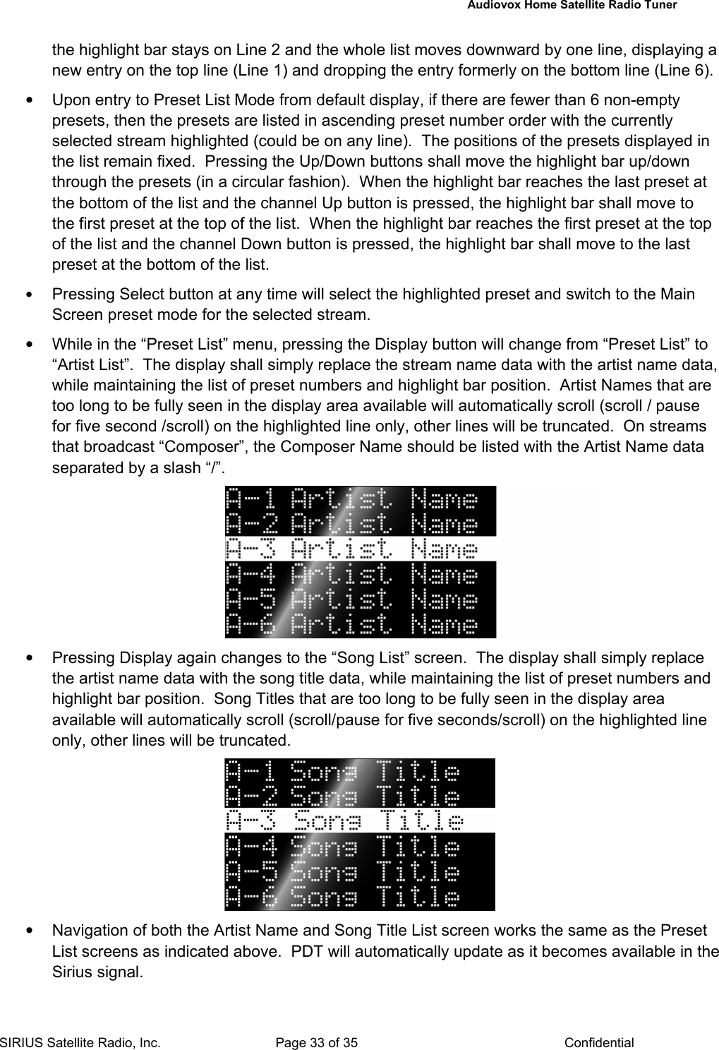   Audiovox Home Satellite Radio Tuner  SIRIUS Satellite Radio, Inc.  Page 33 of 35  Confidential the highlight bar stays on Line 2 and the whole list moves downward by one line, displaying a new entry on the top line (Line 1) and dropping the entry formerly on the bottom line (Line 6). •  Upon entry to Preset List Mode from default display, if there are fewer than 6 non-empty presets, then the presets are listed in ascending preset number order with the currently selected stream highlighted (could be on any line).  The positions of the presets displayed in the list remain fixed.  Pressing the Up/Down buttons shall move the highlight bar up/down through the presets (in a circular fashion).  When the highlight bar reaches the last preset at the bottom of the list and the channel Up button is pressed, the highlight bar shall move to the first preset at the top of the list.  When the highlight bar reaches the first preset at the top of the list and the channel Down button is pressed, the highlight bar shall move to the last preset at the bottom of the list. • Pressing Select button at any time will select the highlighted preset and switch to the Main Screen preset mode for the selected stream. •  While in the “Preset List” menu, pressing the Display button will change from “Preset List” to “Artist List”.  The display shall simply replace the stream name data with the artist name data, while maintaining the list of preset numbers and highlight bar position.  Artist Names that are too long to be fully seen in the display area available will automatically scroll (scroll / pause for five second /scroll) on the highlighted line only, other lines will be truncated.  On streams that broadcast “Composer”, the Composer Name should be listed with the Artist Name data separated by a slash “/”.  •  Pressing Display again changes to the “Song List” screen.  The display shall simply replace the artist name data with the song title data, while maintaining the list of preset numbers and highlight bar position.  Song Titles that are too long to be fully seen in the display area available will automatically scroll (scroll/pause for five seconds/scroll) on the highlighted line only, other lines will be truncated.    •  Navigation of both the Artist Name and Song Title List screen works the same as the Preset List screens as indicated above.  PDT will automatically update as it becomes available in the Sirius signal. 