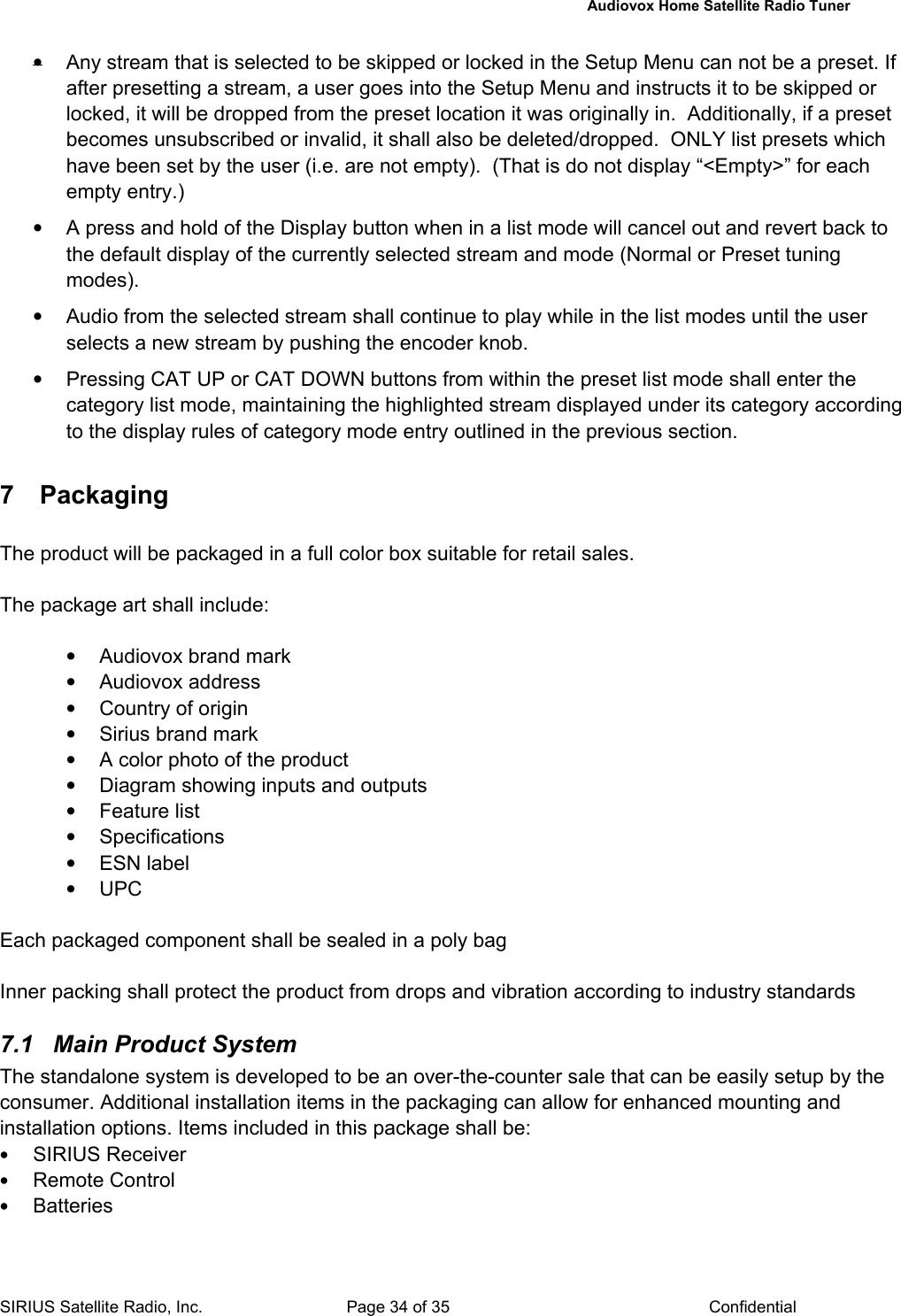   Audiovox Home Satellite Radio Tuner  SIRIUS Satellite Radio, Inc.  Page 34 of 35  Confidential •  Any stream that is selected to be skipped or locked in the Setup Menu can not be a preset. If after presetting a stream, a user goes into the Setup Menu and instructs it to be skipped or locked, it will be dropped from the preset location it was originally in.  Additionally, if a preset becomes unsubscribed or invalid, it shall also be deleted/dropped.  ONLY list presets which have been set by the user (i.e. are not empty).  (That is do not display “&lt;Empty&gt;” for each empty entry.) •  A press and hold of the Display button when in a list mode will cancel out and revert back to the default display of the currently selected stream and mode (Normal or Preset tuning modes). •  Audio from the selected stream shall continue to play while in the list modes until the user selects a new stream by pushing the encoder knob. •  Pressing CAT UP or CAT DOWN buttons from within the preset list mode shall enter the category list mode, maintaining the highlighted stream displayed under its category according to the display rules of category mode entry outlined in the previous section.  7 Packaging The product will be packaged in a full color box suitable for retail sales.  The package art shall include:  •  Audiovox brand mark • Audiovox address •  Country of origin •  Sirius brand mark •  A color photo of the product •  Diagram showing inputs and outputs • Feature list • Specifications • ESN label • UPC  Each packaged component shall be sealed in a poly bag  Inner packing shall protect the product from drops and vibration according to industry standards  7.1  Main Product System The standalone system is developed to be an over-the-counter sale that can be easily setup by the consumer. Additional installation items in the packaging can allow for enhanced mounting and installation options. Items included in this package shall be: • SIRIUS Receiver  • Remote Control • Batteries 
