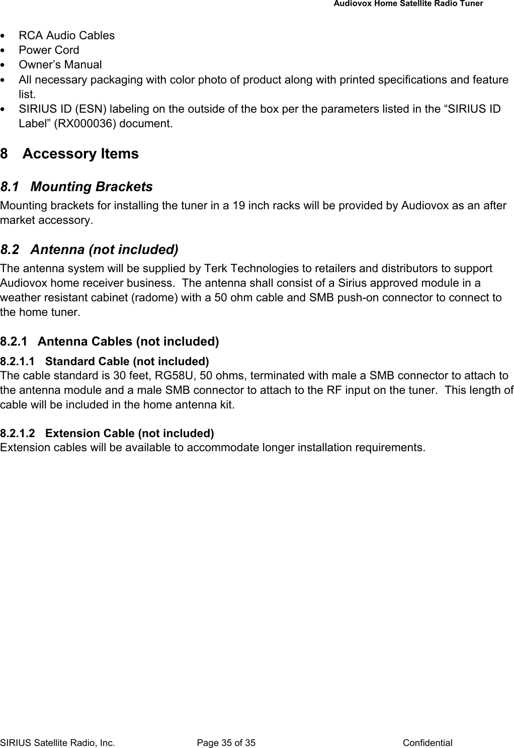   Audiovox Home Satellite Radio Tuner  SIRIUS Satellite Radio, Inc.  Page 35 of 35  Confidential • RCA Audio Cables • Power Cord • Owner’s Manual • All necessary packaging with color photo of product along with printed specifications and feature list. • SIRIUS ID (ESN) labeling on the outside of the box per the parameters listed in the “SIRIUS ID Label” (RX000036) document.   8 Accessory Items 8.1 Mounting Brackets Mounting brackets for installing the tuner in a 19 inch racks will be provided by Audiovox as an after market accessory.  8.2  Antenna (not included) The antenna system will be supplied by Terk Technologies to retailers and distributors to support Audiovox home receiver business.  The antenna shall consist of a Sirius approved module in a weather resistant cabinet (radome) with a 50 ohm cable and SMB push-on connector to connect to the home tuner.   8.2.1  Antenna Cables (not included) 8.2.1.1  Standard Cable (not included) The cable standard is 30 feet, RG58U, 50 ohms, terminated with male a SMB connector to attach to the antenna module and a male SMB connector to attach to the RF input on the tuner.  This length of cable will be included in the home antenna kit.   8.2.1.2  Extension Cable (not included) Extension cables will be available to accommodate longer installation requirements.        