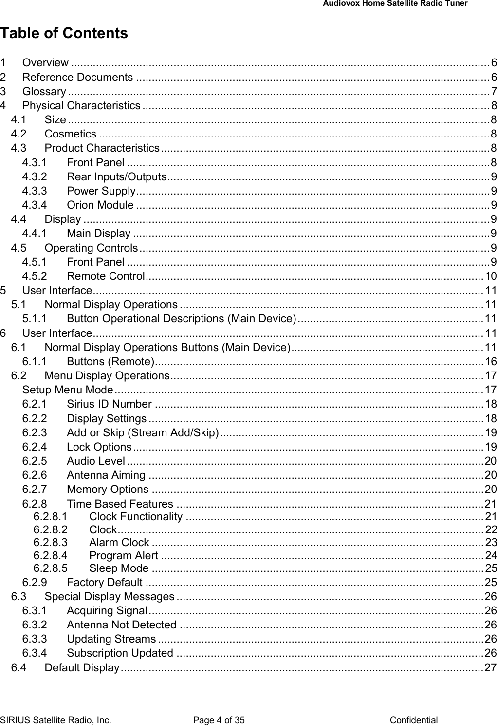   Audiovox Home Satellite Radio Tuner  SIRIUS Satellite Radio, Inc.  Page 4 of 35  Confidential Table of Contents  1 Overview .......................................................................................................................................6 2 Reference Documents ..................................................................................................................6 3 Glossary ........................................................................................................................................ 7 4 Physical Characteristics ................................................................................................................8 4.1 Size ........................................................................................................................................8 4.2 Cosmetics ..............................................................................................................................8 4.3 Product Characteristics..........................................................................................................8 4.3.1 Front Panel .....................................................................................................................8 4.3.2 Rear Inputs/Outputs........................................................................................................9 4.3.3 Power Supply..................................................................................................................9 4.3.4 Orion Module ..................................................................................................................9 4.4 Display ...................................................................................................................................9 4.4.1 Main Display ...................................................................................................................9 4.5 Operating Controls.................................................................................................................9 4.5.1 Front Panel .....................................................................................................................9 4.5.2 Remote Control.............................................................................................................10 5 User Interface..............................................................................................................................11 5.1 Normal Display Operations ..................................................................................................11 5.1.1 Button Operational Descriptions (Main Device)............................................................11 6 User Interface..............................................................................................................................11 6.1 Normal Display Operations Buttons (Main Device)..............................................................11 6.1.1 Buttons (Remote)..........................................................................................................16 6.2 Menu Display Operations.....................................................................................................17 Setup Menu Mode.......................................................................................................................17 6.2.1 Sirius ID Number ..........................................................................................................18 6.2.2 Display Settings ............................................................................................................18 6.2.3 Add or Skip (Stream Add/Skip).....................................................................................19 6.2.4 Lock Options.................................................................................................................19 6.2.5 Audio Level ...................................................................................................................20 6.2.6 Antenna Aiming ............................................................................................................20 6.2.7 Memory Options ...........................................................................................................20 6.2.8 Time Based Features ...................................................................................................21 6.2.8.1 Clock Functionality ................................................................................................21 6.2.8.2 Clock...................................................................................................................... 22 6.2.8.3 Alarm Clock ........................................................................................................... 23 6.2.8.4 Program Alert ........................................................................................................24 6.2.8.5 Sleep Mode ...........................................................................................................25 6.2.9 Factory Default .............................................................................................................25 6.3 Special Display Messages ...................................................................................................26 6.3.1 Acquiring Signal............................................................................................................26 6.3.2 Antenna Not Detected ..................................................................................................26 6.3.3 Updating Streams .........................................................................................................26 6.3.4 Subscription Updated ...................................................................................................26 6.4 Default Display.....................................................................................................................27 