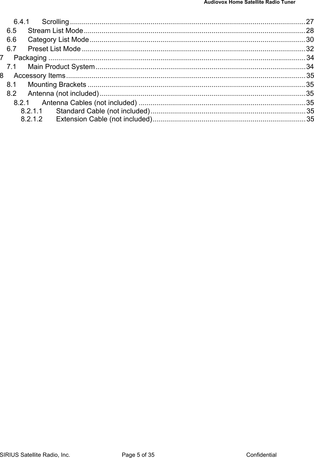   Audiovox Home Satellite Radio Tuner  SIRIUS Satellite Radio, Inc.  Page 5 of 35  Confidential 6.4.1 Scrolling ........................................................................................................................27 6.5 Stream List Mode.................................................................................................................28 6.6 Category List Mode..............................................................................................................30 6.7 Preset List Mode ..................................................................................................................32 7 Packaging ...................................................................................................................................34 7.1 Main Product System...........................................................................................................34 8 Accessory Items..........................................................................................................................35 8.1 Mounting Brackets ...............................................................................................................35 8.2 Antenna (not included).........................................................................................................35 8.2.1 Antenna Cables (not included) .....................................................................................35 8.2.1.1 Standard Cable (not included)............................................................................... 35 8.2.1.2 Extension Cable (not included).............................................................................. 35  