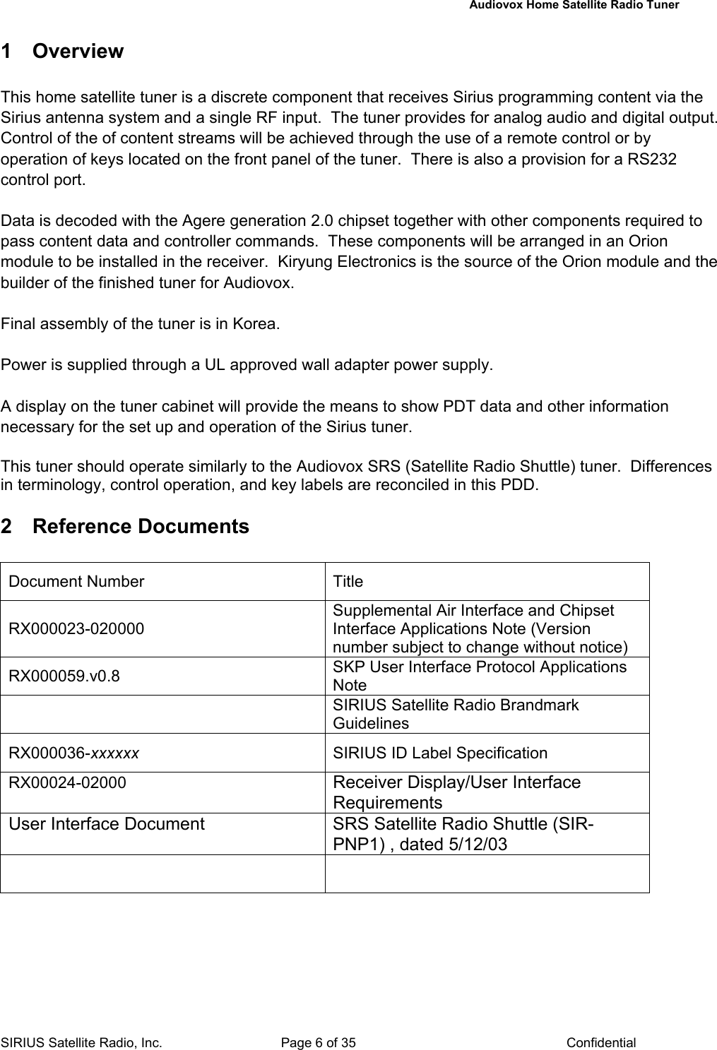   Audiovox Home Satellite Radio Tuner  SIRIUS Satellite Radio, Inc.  Page 6 of 35  Confidential 1 Overview  This home satellite tuner is a discrete component that receives Sirius programming content via the Sirius antenna system and a single RF input.  The tuner provides for analog audio and digital output.  Control of the of content streams will be achieved through the use of a remote control or by operation of keys located on the front panel of the tuner.  There is also a provision for a RS232 control port.  Data is decoded with the Agere generation 2.0 chipset together with other components required to pass content data and controller commands.  These components will be arranged in an Orion module to be installed in the receiver.  Kiryung Electronics is the source of the Orion module and the builder of the finished tuner for Audiovox.  Final assembly of the tuner is in Korea.  Power is supplied through a UL approved wall adapter power supply.   A display on the tuner cabinet will provide the means to show PDT data and other information necessary for the set up and operation of the Sirius tuner.    This tuner should operate similarly to the Audiovox SRS (Satellite Radio Shuttle) tuner.  Differences in terminology, control operation, and key labels are reconciled in this PDD.    2 Reference Documents Document Number  Title RX000023-020000 Supplemental Air Interface and Chipset Interface Applications Note (Version number subject to change without notice) RX000059.v0.8  SKP User Interface Protocol Applications Note  SIRIUS Satellite Radio Brandmark Guidelines RX000036-xxxxxx  SIRIUS ID Label Specification RX00024-02000  Receiver Display/User Interface Requirements User Interface Document  SRS Satellite Radio Shuttle (SIR-PNP1) , dated 5/12/03     