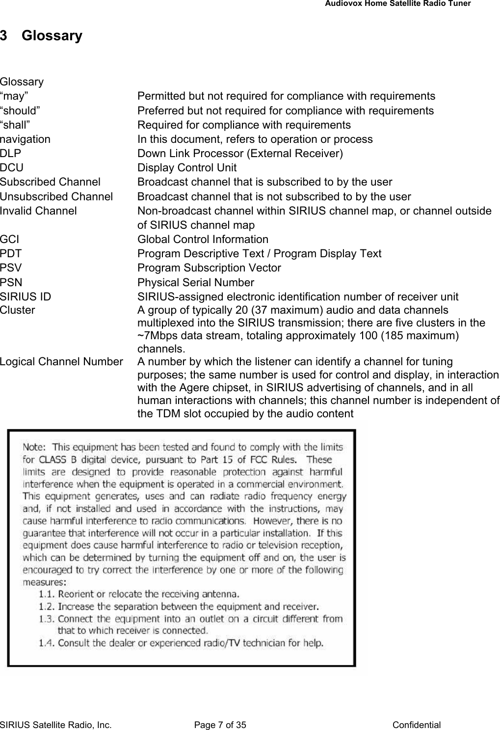   Audiovox Home Satellite Radio Tuner  SIRIUS Satellite Radio, Inc.  Page 7 of 35  Confidential 3 Glossary  Glossary “may”  Permitted but not required for compliance with requirements “should”  Preferred but not required for compliance with requirements “shall”  Required for compliance with requirements navigation  In this document, refers to operation or process DLP  Down Link Processor (External Receiver) DCU  Display Control Unit Subscribed Channel  Broadcast channel that is subscribed to by the user Unsubscribed Channel  Broadcast channel that is not subscribed to by the user Invalid Channel  Non-broadcast channel within SIRIUS channel map, or channel outside of SIRIUS channel map GCI  Global Control Information PDT  Program Descriptive Text / Program Display Text PSV  Program Subscription Vector PSN  Physical Serial Number SIRIUS ID  SIRIUS-assigned electronic identification number of receiver unit Cluster  A group of typically 20 (37 maximum) audio and data channels multiplexed into the SIRIUS transmission; there are five clusters in the ~7Mbps data stream, totaling approximately 100 (185 maximum) channels. Logical Channel Number  A number by which the listener can identify a channel for tuning purposes; the same number is used for control and display, in interaction with the Agere chipset, in SIRIUS advertising of channels, and in all human interactions with channels; this channel number is independent of the TDM slot occupied by the audio content 