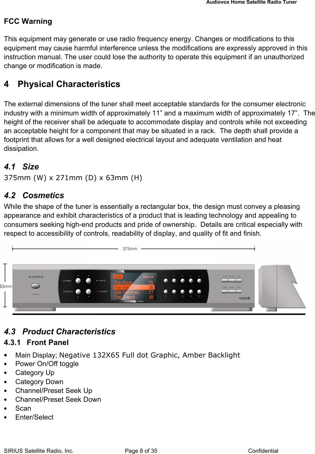   Audiovox Home Satellite Radio Tuner  SIRIUS Satellite Radio, Inc.  Page 8 of 35  Confidential FCC Warning  This equipment may generate or use radio frequency energy. Changes or modifications to this equipment may cause harmful interference unless the modifications are expressly approved in this instruction manual. The user could lose the authority to operate this equipment if an unauthorized change or modification is made.  4 Physical Characteristics The external dimensions of the tuner shall meet acceptable standards for the consumer electronic industry with a minimum width of approximately 11” and a maximum width of approximately 17”.  The height of the receiver shall be adequate to accommodate display and controls while not exceeding an acceptable height for a component that may be situated in a rack.  The depth shall provide a footprint that allows for a well designed electrical layout and adequate ventilation and heat dissipation.  4.1 Size 375mm (W) x 271mm (D) x 63mm (H)  4.2 Cosmetics While the shape of the tuner is essentially a rectangular box, the design must convey a pleasing appearance and exhibit characteristics of a product that is leading technology and appealing to consumers seeking high-end products and pride of ownership.  Details are critical especially with respect to accessibility of controls, readability of display, and quality of fit and finish.           4.3 Product Characteristics 4.3.1  Front Panel  • Main Display; Negative 132X65 Full dot Graphic, Amber Backlight • Power On/Off toggle • Category Up • Category Down • Channel/Preset Seek Up • Channel/Preset Seek Down • Scan • Enter/Select 