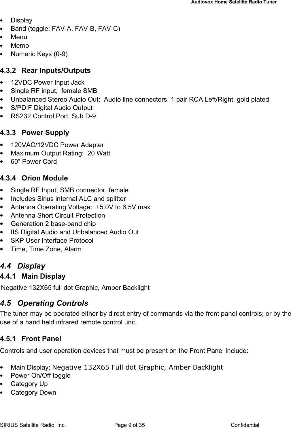   Audiovox Home Satellite Radio Tuner  SIRIUS Satellite Radio, Inc.  Page 9 of 35  Confidential • Display • Band (toggle; FAV-A, FAV-B, FAV-C) • Menu  • Memo • Numeric Keys (0-9)  4.3.2 Rear Inputs/Outputs •  12VDC Power Input Jack •  Single RF input,  female SMB  •  Unbalanced Stereo Audio Out:  Audio line connectors, 1 pair RCA Left/Right, gold plated •  S/PDIF Digital Audio Output •  RS232 Control Port, Sub D-9  4.3.3  Power Supply  •  120VAC/12VDC Power Adapter  •  Maximum Output Rating:  20 Watt •  60” Power Cord   4.3.4 Orion Module •  Single RF Input, SMB connector, female •  Includes Sirius internal ALC and splitter •  Antenna Operating Voltage:  +5.0V to 6.5V max  •  Antenna Short Circuit Protection •  Generation 2 base-band chip •  IIS Digital Audio and Unbalanced Audio Out •  SKP User Interface Protocol •  Time, Time Zone, Alarm  4.4 Display  4.4.1  Main Display   Negative 132X65 full dot Graphic, Amber Backlight  4.5 Operating Controls The tuner may be operated either by direct entry of commands via the front panel controls; or by the use of a hand held infrared remote control unit.  4.5.1 Front Panel Controls and user operation devices that must be present on the Front Panel include:  • Main Display; Negative 132X65 Full dot Graphic, Amber Backlight • Power On/Off toggle • Category Up • Category Down 