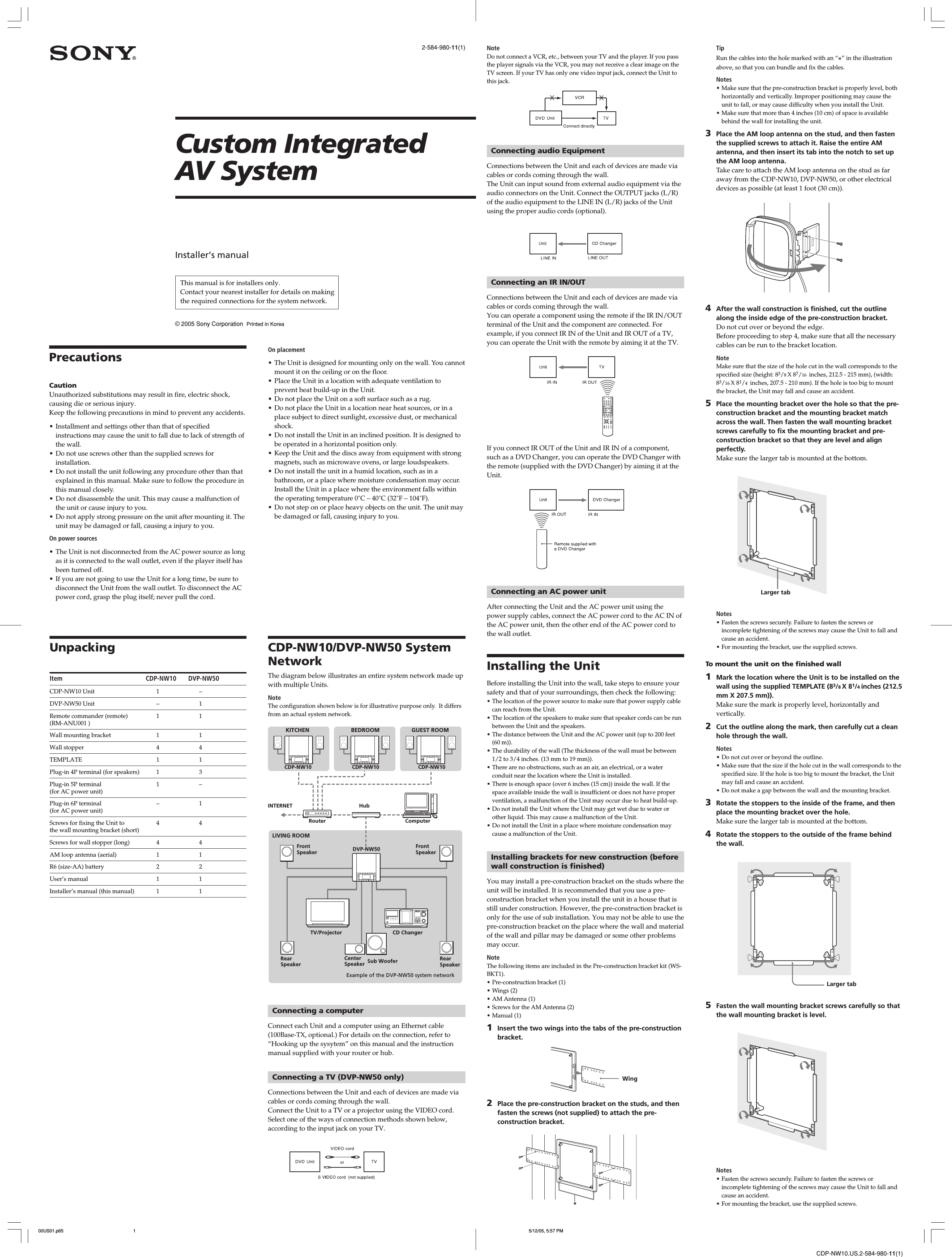 CDP-NW10.US.2-584-980-11(1)2-584-980-11(1)Installer’s manual© 2005 Sony Corporation  Printed in KoreaConnecting a computerConnect each Unit and a computer using an Ethernet cable(100Base-TX, optional.) For details on the connection, refer to“Hooking up the sysytem” on this manual and the instructionmanual supplied with your router or hub.Connecting a TV (DVP-NW50 only)Connections between the Unit and each of devices are made viacables or cords coming through the wall.Connect the Unit to a TV or a projector using the VIDEO cord.Select one of the ways of connection methods shown below,according to the input jack on your TV.PrecautionsCautionUnauthorized substitutions may result in fire, electric shock,causing die or serious injury.Keep the following precautions in mind to prevent any accidents.• Installment and settings other than that of specifiedinstructions may cause the unit to fall due to lack of strength ofthe wall.• Do not use screws other than the supplied screws forinstallation.• Do not install the unit following any procedure other than thatexplained in this manual. Make sure to follow the procedure inthis manual closely.• Do not disassemble the unit. This may cause a malfunction ofthe unit or cause injury to you.• Do not apply strong pressure on the unit after mounting it. Theunit may be damaged or fall, causing a injury to you.On power sources• The Unit is not disconnected from the AC power source as longas it is connected to the wall outlet, even if the player itself hasbeen turned off.• If you are not going to use the Unit for a long time, be sure todisconnect the Unit from the wall outlet. To disconnect the ACpower cord, grasp the plug itself; never pull the cord.UnpackingItem CDP-NW10 DVP-NW50CDP-NW10 Unit 1 –DVP-NW50 Unit – 1Remote commander (remote) 1 1(RM-ANU001 )Wall mounting bracket 1 1Wall stopper 4 4TEMPLATE 1 1Plug-in 4P terminal (for speakers) 1 3Plug-in 5P terminal 1 –(for AC power unit)Plug-in 6P terminal – 1(for AC power unit)Screws for fixing the Unit to 4 4the wall mounting bracket (short)Screws for wall stopper (long) 4 4AM loop antenna (aerial) 1 1R6 (size-AA) battery 2 2User’s manual 1 1Installer’s manual (this manual) 1 1CDP-NW10/DVP-NW50 SystemNetworkThe diagram below illustrates an entire system network made upwith multiple Units.NoteThe configuration shown below is for illustrative purpose only.  It differsfrom an actual system network.Custom IntegratedAV SystemOn placement• The Unit is designed for mounting only on the wall. You cannotmount it on the ceiling or on the floor.• Place the Unit in a location with adequate ventilation toprevent heat build-up in the Unit.• Do not place the Unit on a soft surface such as a rug.• Do not place the Unit in a location near heat sources, or in aplace subject to direct sunlight, excessive dust, or mechanicalshock.• Do not install the Unit in an inclined position. It is designed tobe operated in a horizontal position only.• Keep the Unit and the discs away from equipment with strongmagnets, such as microwave ovens, or large loudspeakers.• Do not install the unit in a humid location, such as in abathroom, or a place where moisture condensation may occur.Install the Unit in a place where the environment falls withinthe operating temperature 0˚C – 40˚C (32˚F – 104˚F).• Do not step on or place heavy objects on the unit. The unit maybe damaged or fall, causing injury to you.KITCHENCDP-NW10GUEST ROOMBEDROOMCDP-NW10CDP-NW10ComputerHubRouterINTERNETCD ChangerTV/ProjectorFrontSpeakerFrontSpeaker DVP-NW50RearSpeakerLIVING ROOMSub WooferCenterSpeaker RearSpeakerExample of the DVP-NW50 system networkNoteDo not connect a VCR, etc., between your TV and the player. If you passthe player signals via the VCR, you may not receive a clear image on theTV screen. If your TV has only one video input jack, connect the Unit tothis jack.Connecting audio EquipmentConnections between the Unit and each of devices are made viacables or cords coming through the wall.The Unit can input sound from external audio equipment via theaudio connectors on the Unit. Connect the OUTPUT jacks (L/R)of the audio equipment to the LINE IN (L/R) jacks of the Unitusing the proper audio cords (optional).Connecting an IR IN/OUTConnections between the Unit and each of devices are made viacables or cords coming through the wall.You can operate a component using the remote if the IR IN/OUTterminal of the Unit and the component are connected. Forexample, if you connect IR IN of the Unit and IR OUT of a TV,you can operate the Unit with the remote by aiming it at the TV.If you connect IR OUT of the Unit and IR IN of a component,such as a DVD Changer, you can operate the DVD Changer withthe remote (supplied with the DVD Changer) by aiming it at theUnit.Connecting an AC power unitAfter connecting the Unit and the AC power unit using thepower supply cables, connect the AC power cord to the AC IN ofthe AC power unit, then the other end of the AC power cord tothe wall outlet.Installing the UnitBefore installing the Unit into the wall, take steps to ensure yoursafety and that of your surroundings, then check the following:• The location of the power source to make sure that power supply cablecan reach from the Unit.• The location of the speakers to make sure that speaker cords can be runbetween the Unit and the speakers.• The distance between the Unit and the AC power unit (up to 200 feet(60 m)).• The durability of the wall (The thickness of the wall must be between1/2 to 3/4 inches. (13 mm to 19 mm)).• There are no obstructions, such as an air, an electrical, or a waterconduit near the location where the Unit is installed.• There is enough space (over 6 inches (15 cm)) inside the wall. If thespace available inside the wall is insufficient or does not have properventilation, a malfunction of the Unit may occur due to heat build-up.• Do not install the Unit where the Unit may get wet due to water orother liquid. This may cause a malfunction of the Unit.• Do not install the Unit in a place where moisture condensation maycause a malfunction of the Unit.Installing brackets for new construction (beforewall construction is finished)You may install a pre-construction bracket on the studs where theunit will be installed. It is recommended that you use a pre-construction bracket when you install the unit in a house that isstill under construction. However, the pre-construction bracket isonly for the use of sub installation. You may not be able to use thepre-construction bracket on the place where the wall and materialof the wall and pillar may be damaged or some other problemsmay occur.NoteThe following items are included in the Pre-construction bracket kit (WS-BKT1).• Pre-construction bracket (1)• Wings (2)• AM Antenna (1)• Screws for the AM Antenna (2)• Manual (1)1Insert the two wings into the tabs of the pre-constructionbracket.2Place the pre-construction bracket on the studs, and thenfasten the screws (not supplied) to attach the pre-construction bracket.WingTipRun the cables into the hole marked with an “*” in the illustrationabove, so that you can bundle and fix the cables.Notes• Make sure that the pre-construction bracket is properly level, bothhorizontally and vertically. Improper positioning may cause theunit to fall, or may cause difficulty when you install the Unit.• Make sure that more than 4 inches (10 cm) of space is availablebehind the wall for installing the unit.3Place the AM loop antenna on the stud, and then fastenthe supplied screws to attach it. Raise the entire AMantenna, and then insert its tab into the notch to set upthe AM loop antenna.Take care to attach the AM loop antenna on the stud as faraway from the CDP-NW10, DVP-NW50, or other electricaldevices as possible (at least 1 foot (30 cm)).4After the wall construction is finished, cut the outlinealong the inside edge of the pre-construction bracket.Do not cut over or beyond the edge.Before proceeding to step 4, make sure that all the necessarycables can be run to the bracket location.NoteMake sure that the size of the hole cut in the wall corresponds to thespecified size (height: 83/8 X 87/16  inches, 212.5 - 215 mm), (width:83/16 X 81/4  inches, 207.5 - 210 mm). If the hole is too big to mountthe bracket, the Unit may fall and cause an accident.5Place the mounting bracket over the hole so that the pre-construction bracket and the mounting bracket matchacross the wall. Then fasten the wall mounting bracketscrews carefully to fix the mounting bracket and pre-construction bracket so that they are level and alignperfectly.Make sure the larger tab is mounted at the bottom.Notes• Fasten the screws securely. Failure to fasten the screws orincomplete tightening of the screws may cause the Unit to fall andcause an accident.• For mounting the bracket, use the supplied screws.To mount the unit on the finished wall1Mark the location where the Unit is to be installed on thewall using the supplied TEMPLATE (83/8 X 81/4 inches (212.5mm X 207.5 mm)).Make sure the mark is properly level, horizontally andvertically.2Cut the outline along the mark, then carefully cut a cleanhole through the wall.Notes• Do not cut over or beyond the outline.• Make sure that the size if the hole cut in the wall corresponds to thespecified size. If the hole is too big to mount the bracket, the Unitmay fall and cause an accident.• Do not make a gap between the wall and the mounting bracket.3Rotate the stoppers to the inside of the frame, and thenplace the mounting bracket over the hole.Make sure the larger tab is mounted at the bottom.4Rotate the stoppers to the outside of the frame behindthe wall.5Fasten the wall mounting bracket screws carefully so thatthe wall mounting bracket is level.Notes• Fasten the screws securely. Failure to fasten the screws orincomplete tightening of the screws may cause the Unit to fall andcause an accident.• For mounting the bracket, use the supplied screws.Larger tabLarger tab*This manual is for installers only.Contact your nearest installer for details on makingthe required connections for the system network.00US01.p65 5/12/05, 5:57 PM1