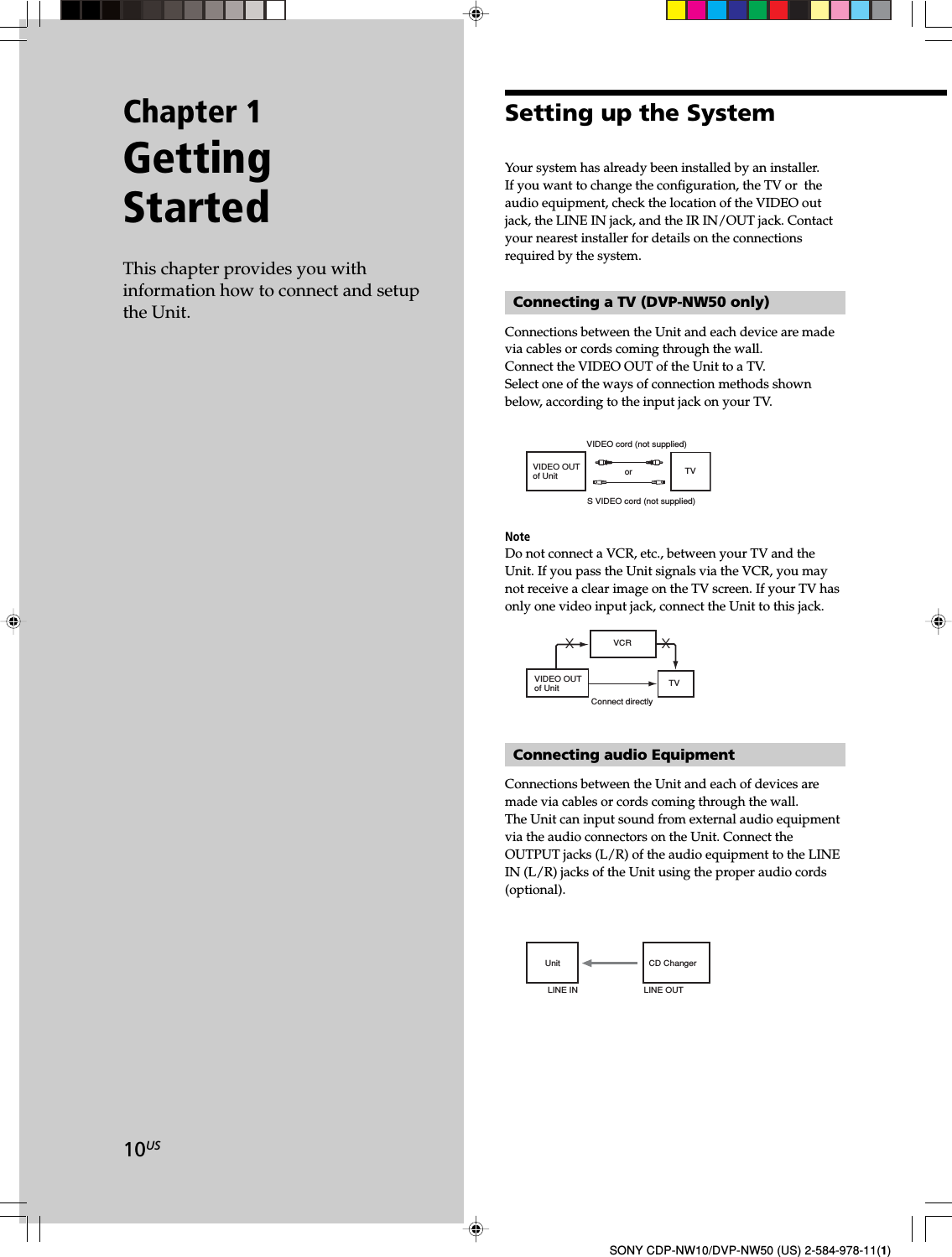 10USSONY CDP-NW10/DVP-NW50 (US) 2-584-978-11(1)Chapter 1GettingStartedThis chapter provides you withinformation how to connect and setupthe Unit.Setting up the SystemYour system has already been installed by an installer.If you want to change the configuration, the TV or  theaudio equipment, check the location of the VIDEO outjack, the LINE IN jack, and the IR IN/OUT jack. Contactyour nearest installer for details on the connectionsrequired by the system.Connecting a TV (DVP-NW50 only)Connections between the Unit and each device are madevia cables or cords coming through the wall.Connect the VIDEO OUT of the Unit to a TV.Select one of the ways of connection methods shownbelow, according to the input jack on your TV.VIDEO OUT of Unit TVS VIDEO cord (not supplied)VIDEO cord (not supplied)orNoteDo not connect a VCR, etc., between your TV and theUnit. If you pass the Unit signals via the VCR, you maynot receive a clear image on the TV screen. If your TV hasonly one video input jack, connect the Unit to this jack.Connect directlyXXVIDEO OUT of Unit TVVCRConnecting audio EquipmentConnections between the Unit and each of devices aremade via cables or cords coming through the wall.The Unit can input sound from external audio equipmentvia the audio connectors on the Unit. Connect theOUTPUT jacks (L/R) of the audio equipment to the LINEIN (L/R) jacks of the Unit using the proper audio cords(optional).Unit CD ChangerLINE IN LINE OUT