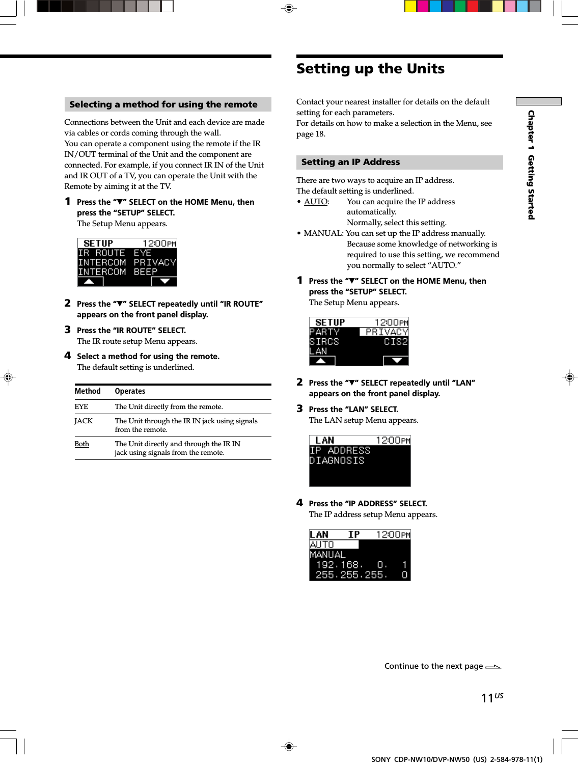 11USChapter 1  Getting StartedSONY CDP-NW10/DVP-NW50 (US) 2-584-978-11(1)Selecting a method for using the remoteConnections between the Unit and each device are madevia cables or cords coming through the wall.You can operate a component using the remote if the IRIN/OUT terminal of the Unit and the component areconnected. For example, if you connect IR IN of the Unitand IR OUT of a TV, you can operate the Unit with theRemote by aiming it at the TV.1Press the “V” SELECT on the HOME Menu, thenpress the “SETUP” SELECT.The Setup Menu appears.2Press the “V” SELECT repeatedly until “IR ROUTE”appears on the front panel display.3Press the “IR ROUTE” SELECT.The IR route setup Menu appears.4Select a method for using the remote.The default setting is underlined.Method OperatesEYE The Unit directly from the remote.JACK The Unit through the IR IN jack using signalsfrom the remote.Both The Unit directly and through the IR INjack using signals from the remote.Continue to the next page lContact your nearest installer for details on the defaultsetting for each parameters.For details on how to make a selection in the Menu, seepage 18.Setting an IP AddressThere are two ways to acquire an IP address.The default setting is underlined.•AUTO: You can acquire the IP addressautomatically.Normally, select this setting.• MANUAL: You can set up the IP address manually.Because some knowledge of networking isrequired to use this setting, we recommendyou normally to select “AUTO.”1Press the “V” SELECT on the HOME Menu, thenpress the “SETUP” SELECT.The Setup Menu appears.2Press the “V” SELECT repeatedly until “LAN”appears on the front panel display.3Press the “LAN” SELECT.The LAN setup Menu appears.4Press the “IP ADDRESS” SELECT.The IP address setup Menu appears.Setting up the Units