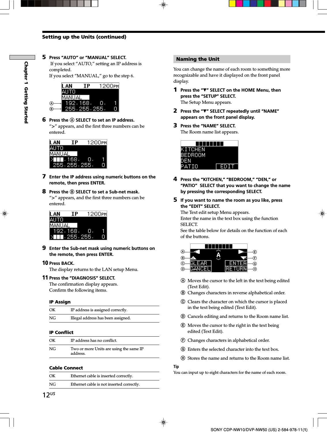 12USChapter 1  Getting StartedSONY CDP-NW10/DVP-NW50 (US) 2-584-978-11(1)5Press “AUTO” or “MANUAL” SELECT. If you select “AUTO,” setting an IP address iscompleted.If you select “MANUAL,” go to the step 6.6Press the A SELECT to set an IP address.“i” appears, and the first three numbers can beentered.7Enter the IP address using numeric buttons on theremote, then press ENTER.8Press the B SELECT to set a Sub-net mask.“i” appears, and the first three numbers can beentered.9Enter the Sub-net mask using numeric buttons onthe remote, then press ENTER.10Press BACK.The display returns to the LAN setup Menu.11Press the “DIAGNOSIS” SELECT.The confirmation display appears.Confirm the following items.IP AssignOK IP address is assigned correctly.NG Illegal address has been assigned.IP ConflictOK IP address has no conflict.NG Two or more Units are using the same IPaddress.Cable ConnectOK Ethernet cable is inserted correctly.NG Ethernet cable is not inserted correctly.Naming the UnitYou can change the name of each room to something morerecognizable and have it displayed on the front paneldisplay.1Press the “V” SELECT on the HOME Menu, thenpress the “SETUP” SELECT.The Setup Menu appears.2Press the “V” SELECT repeatedly until “NAME”appears on the front panel display.3Press the “NAME” SELECT.The Room name list appears.4Press the “KITCHEN,” “BEDROOM,” “DEN,” or“PATIO”  SELECT that you want to change the nameby pressing the corresponding SELECT.5If you want to name the room as you like, pressthe “EDIT” SELECT.The Text edit setup Menu appears.Enter the name in the text box using the functionSELECT.See the table below for details on the function of eachof the buttons.AMoves the cursor to the left in the text being edited(Text Edit).BChanges characters in reverse alphabetical order.CClears the character on which the cursor is placedin the text being edited (Text Edit).DCancels editing and returns to the Room name list.EMoves the cursor to the right in the text beingedited (Text Edit).FChanges characters in alphabetical order.GEnters the selected character into the text box.HStores the name and returns to the Room name list.TipYou can input up to eight characters for the name of each room.Setting up the Units (continued)