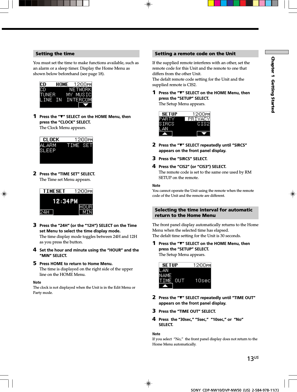 13USChapter 1  Getting StartedSONY CDP-NW10/DVP-NW50 (US) 2-584-978-11(1)Setting the timeYou must set the time to make functions available, such asan alarm or a sleep timer. Display the Home Menu asshown below beforehand (see page 18).1Press the “V” SELECT on the HOME Menu, thenpress the “CLOCK” SELECT.The Clock Menu appears.2Press the “TIME SET” SELECT.The Time set Menu appears.3Press the “24H” (or the “12H”) SELECT on the Timeset Menu to select the time display mode.The time display mode toggles between 24H and 12Has you press the button.4Set the hour and minute using the “HOUR” and the“MIN” SELECT.5Press HOME to return to Home Menu.The time is displayed on the right side of the upperline on the HOME Menu.NoteThe clock is not displayed when the Unit is in the Edit Menu orParty mode.Setting a remote code on the UnitIf the supplied remote interferes with an other, set theremote code for this Unit and the remote to one thatdiffers from the other Unit.The defalt remote code setting for the Unit and thesupplied remote is CIS2.1Press the “V” SELECT on the HOME Menu, thenpress the “SETUP” SELECT.The Setup Menu appears.2Press the “V” SELECT repeatedly until “SIRCS”appears on the front panel display.3Press the “SIRCS” SELECT.4Press the “CIS2” (or “CIS3”) SELECT.The remote code is set to the same one used by RMSETUP on the remote.NoteYou cannot operate the Unit using the remote when the remotecode of the Unit and the remote are different.Selecting the time interval for automaticreturn to the Home MenuThe front panel display automatically returns to the HomeMenu when the selected time has elapsed.The defalt time setting for the Unit is 30 seconds.1Press the “V” SELECT on the HOME Menu, thenpress the “SETUP” SELECT.The Setup Menu appears.2Press the “V” SELECT repeatedly until “TIME OUT”appears on the front panel display.3Press the “TIME OUT” SELECT.4Press  the “30sec,” “5sec,”  “10sec,” or  “No”SELECT.NoteIf you select “No,”  the front panel display does not return to theHome Menu automatically.