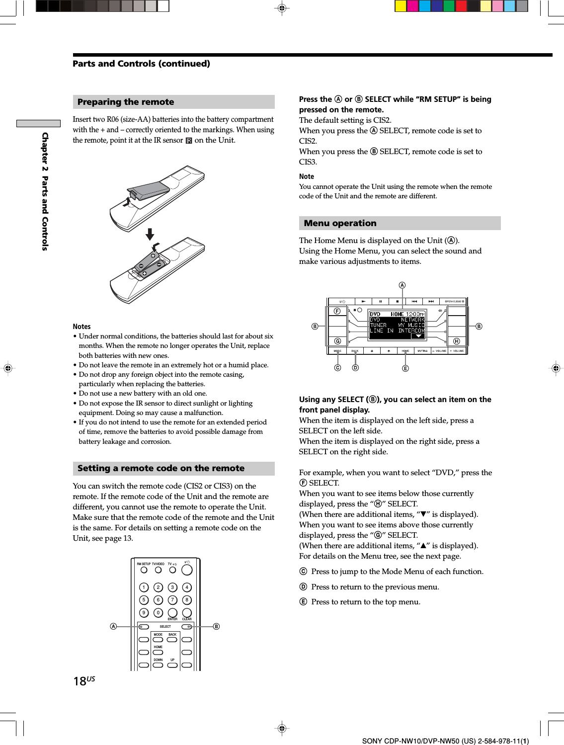 18USChapter 2  Parts and ControlsSONY CDP-NW10/DVP-NW50 (US) 2-584-978-11(1)Preparing the remoteInsert two R06 (size-AA) batteries into the battery compartmentwith the + and – correctly oriented to the markings. When usingthe remote, point it at the IR sensor on the Unit.Notes• Under normal conditions, the batteries should last for about sixmonths. When the remote no longer operates the Unit, replaceboth batteries with new ones.• Do not leave the remote in an extremely hot or a humid place.• Do not drop any foreign object into the remote casing,particularly when replacing the batteries.• Do not use a new battery with an old one.• Do not expose the IR sensor to direct sunlight or lightingequipment. Doing so may cause a malfunction.• If you do not intend to use the remote for an extended periodof time, remove the batteries to avoid possible damage frombattery leakage and corrosion.Setting a remote code on the remoteYou can switch the remote code (CIS2 or CIS3) on theremote. If the remote code of the Unit and the remote aredifferent, you cannot use the remote to operate the Unit.Make sure that the remote code of the remote and the Unitis the same. For details on setting a remote code on theUnit, see page 13.1234567890RM SETUPENTER CLEARSELECTDOWNHOMEMODE BACKUPTVTV/VIDEOParts and Controls (continued)Press the A or B SELECT while “RM SETUP” is beingpressed on the remote.The default setting is CIS2.When you press the A SELECT, remote code is set toCIS2.When you press the B SELECT, remote code is set toCIS3.NoteYou cannot operate the Unit using the remote when the remotecode of the Unit and the remote are different.Menu operationThe Home Menu is displayed on the Unit (A).Using the Home Menu, you can select the sound andmake various adjustments to items.Using any SELECT (B), you can select an item on thefront panel display.When the item is displayed on the left side, press aSELECT on the left side.When the item is displayed on the right side, press aSELECT on the right side.For example, when you want to select “DVD,” press theF SELECT.When you want to see items below those currentlydisplayed, press the “H” SELECT.(When there are additional items, “V” is displayed).When you want to see items above those currentlydisplayed, press the “G” SELECT.(When there are additional items, “v” is displayed).For details on the Menu tree, see the next page.CPress to jump to the Mode Menu of each function.DPress to return to the previous menu.EPress to return to the top menu.